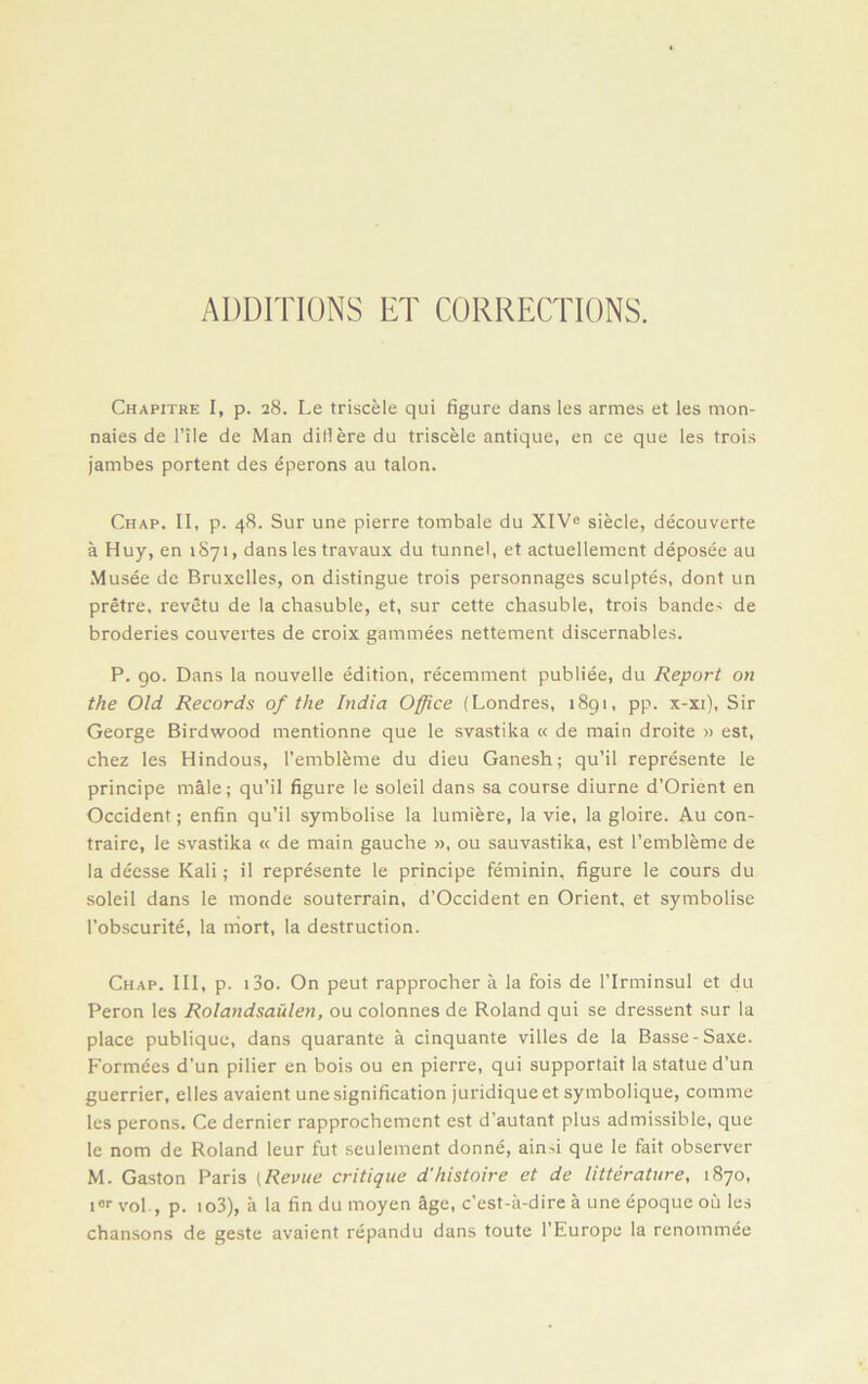 ADDITIONS ET CORRECTIONS. Chapitre I, p. 28. Le triscèle qui figure dans les armes et les mon- naies de l’IIe de Man ditièredu triscèle antique, en ce que les trois jambes portent des éperons au talon. Chap. II, p. 48. Sur une pierre tombale du XIVe siècle, découverte à Huy, en 1871, dans les travaux du tunnel, et actuellement déposée au Musée de Bruxelles, on distingue trois personnages sculptés, dont un prêtre, revêtu de la chasuble, et, sur cette chasuble, trois bande< de broderies couvertes de croix gammées nettement discernables. P. 90. Dans la nouvelle édition, récemment publiée, du Report on the Old Records of the India Office (Londres, 1891, pp. x-xi), Sir George Birdwood mentionne que le svastika « de main droite » est, chez les Hindous, l’emblème du dieu Ganesh; qu’il représente le principe mâle ; qu’il figure le soleil dans sa course diurne d’Orient en Occident ; enfin qu’il symbolise la lumière, la vie, la gloire. Au con- traire, le svastika « de main gauche », ou sauvastika, est l’emblème de la déesse Kali ; il représente le principe féminin, figure le cours du soleil dans le monde souterrain, d’Occident en Orient, et symbolise l’obscurité, la mort, la destruction. Chap. III, p. i3o. On peut rapprocher à la fois de l’Irminsul et du Peron les Rolandsaülen, ou colonnes de Roland qui se dressent sur la place publique, dans quarante à cinquante villes de la Basse-Saxe. Formées d’un pilier en bois ou en pierre, qui supportait la statue d’un guerrier, elles avaient une signification juridique et symbolique, comme les perons. Ce dernier rapprochement est d’autant plus admissible, que le nom de Roland leur fut seulement donné, aind que le fait observer M. Gaston Paris (Revue critique d'histoire et de littérature, 1870, ier vol., p. io3), à la fin du moyen âge, c’est-à-dire à une époque où les chansons de geste avaient répandu dans toute l’Europe la renommée