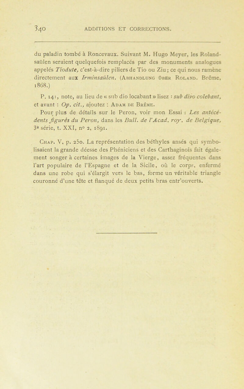 du paladin tombé à Roncevaux. Suivant M. Hugo Meyer, les Roland- saülen seraient quelquefois remplacés par des monuments analogues appelés Tiodute, c'est-à-dire piliers de Tio ou Ziu ; ce qui nous ramène directement aux Irminsaülen. (Abhandlung über Roland. Brême, 1868.) P. 141, note, au lieu de « sub dio locabant » lisez : sub divo colebant, et avant : Op. cit., ajoutez : Adam de Brême. Pour plus de détails sur le Peron, voir mon Essai : Les antécé- dents figurés du Peron, dans les Bull, de VAcad. roy. de Belgique, 3e série, t. XXI, n° 2, 1891. Chap. V, p. 2 5o. La représentation des béthyles ansés qui symbo- lisaient la grande déesse des Phéniciens et des Carthaginois fait égale- ment songer à certaines images de la Vierge, assez fréquentes dans l’art populaire de l’Espagne et de la Sicile, où le corps, enfermé dans une robe qui s’élargit vers le bas, forme un véritable triangle couronné d’une tête et flanqué de deux petits bras entrouverts.