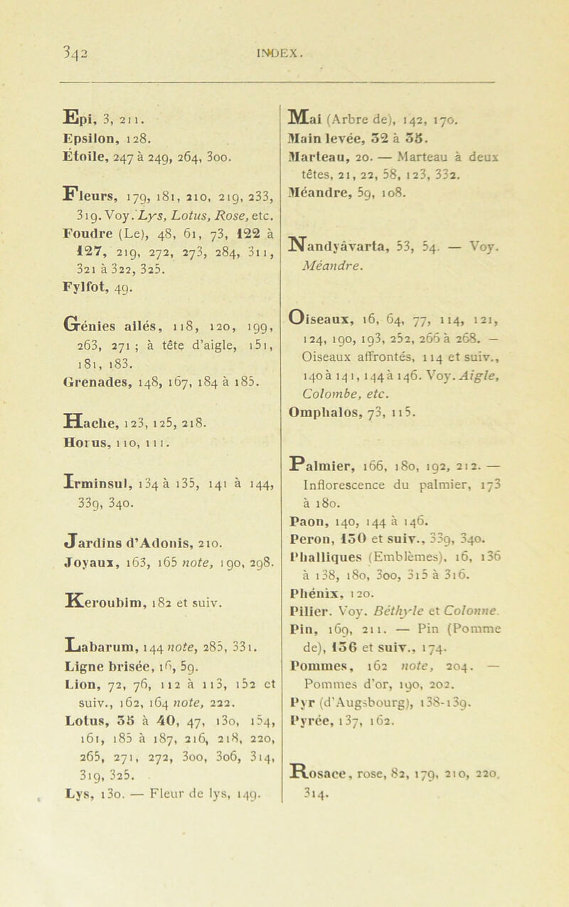 Epi, 3, 2 11. Epsilon, 128. Etoile, 247 à 24g, 264, 3oo. Fleurs, 179, 181, 210, 219, 233, 319. Voy. Lys, Lotus, Rose, etc. Foudre (Le), 48, 61, 73, 122 à 127, 219, 272, 273, 284, 311, 321 à 322, 325. Fylfot, 49. Grénies ailés, 118, 120, 199, 263, 271; à tête d’aigle, 151, 181, i83. Grenades, 148, 167, 184 à 185. Hache, 123, 125, 218. Horus, 110, ni. Irminsul, 134 a 135, 141 à 144, 33g, 340. Jardins d’Adonis, 210. «Toyaux, i63, 165 note, 190, 298. Ke, •oublm, 182 et suiv. Labarum, 144 note, 285, 331. Ligne brisée, îfi, 59. Lion, 72, 76, 112 à 113, 152 et suiv., 162, 164 note, 222. Lotus, 55 à 40, 47, i3o, Ô4, 161, 185 à 187, 216, 218, 220, 265, 271, 272, 3oo, 3o6, 314, 319, 325. Lys, i3o. — Fleur de lys, 149. Mai (Arbre de), 142, 170. Main levée, 32 à 35. Marteau, 20. — Marteau à deux têtes, 21, 22, 58, 123, 332. Méandre, 59, 108. Nandyâvarta, 53, 54. — Voy. Méandre. Oiseaux, 16, 64, 77, 114, 121, 124, 190, ig3, 252, 266 a 268. — Oiseaux affrontés, 114 et suiv., i4oà 14 î, 144a 146. Voy .Aigle, Colombe, etc. Omphalos, 73, 115. Palmier, 166, 180, 192, 212. — Inflorescence du palmier, 173 à 180. Paon, 140, 144 à 146. Peron, 150 et suiv., 33g, 340. Phalliques (Emblèmes). 16, 136 à 138, 180, 3oo, 315 à 316. Phénix, 120. Pilier. Voy. Béthyle et Colonne. Pin, 169, 211. — Pin (Pomme de), 136 et suiv., 174. Pommes, 162 note, 204. — Pommes d’or, 190, 202. Pyr (d'Augsbourg), 138-13g. Pyrée, 137, 162. Rosace, rose, 82, 179, 210, 220. 3i4.