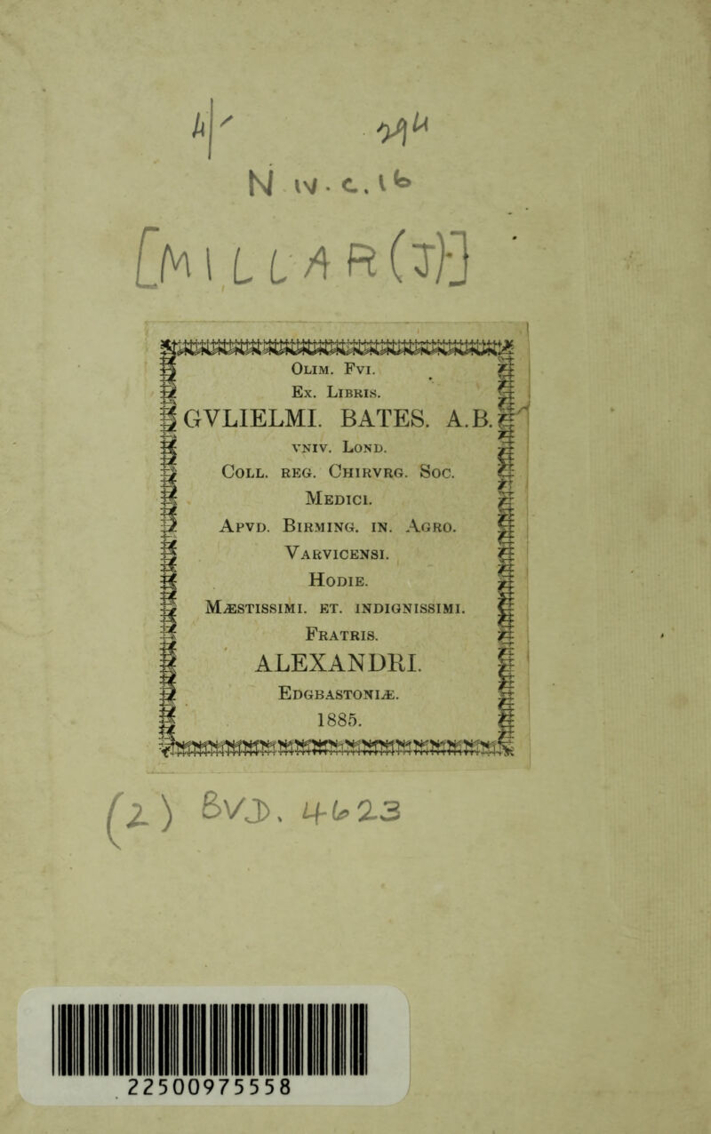 N w • c. i *=» [h\LLAR(7}] Olim. Fvi. Ex. Libris. GVL1ELMI. BATES. A.B VNIV. Lond. Coll. reg. Chirvrg. Soc. Medici. Apvd. Birming. in. Agro. Varvicensi. Hodie. MjESTISSIMI. et. indignissimi. Fratris. ALEX AN DBI. Edgbastoni^e. 1885. ^2_) Bvj>. 2 2 5 0097 5 5 5 8