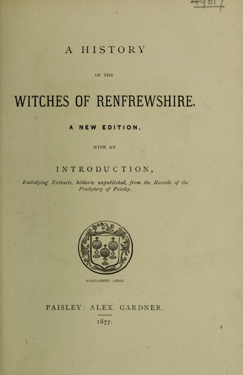 l A HISTORY OF THE WITCHES OF RENFREWSHIRE, A NEW EDITION, WITH AN INTRODUCTION, Embodying Extracts, hitherto unpublished, from the Records of the Presbytery of Paisley. BARGARREN ARMS. PAISLEY: ALEX. GARDNER. 1877. f