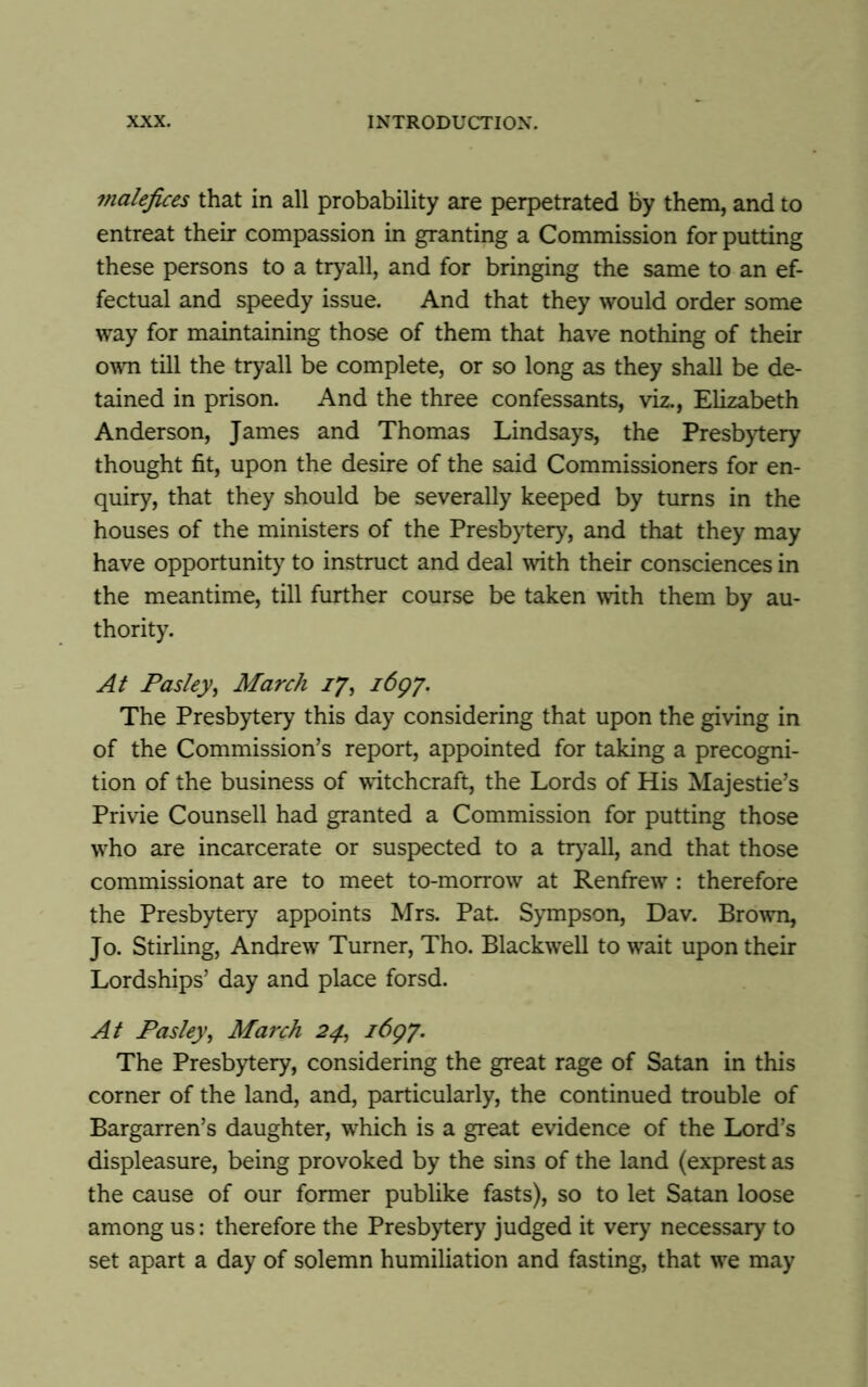 malefices that in all probability are perpetrated by them, and to entreat their compassion in granting a Commission for putting these persons to a tryall, and for bringing the same to an ef- fectual and speedy issue. And that they would order some way for maintaining those of them that have nothing of their own till the tryall be complete, or so long as they shall be de- tained in prison. And the three confessants, viz., Elizabeth Anderson, James and Thomas Lindsays, the Presbytery thought fit, upon the desire of the said Commissioners for en- quiry, that they should be severally keeped by turns in the houses of the ministers of the Presbytery, and that they may have opportunity to instruct and deal with their consciences in the meantime, till further course be taken with them by au- thority. At Pasley, March 17, 1697. The Presbytery this day considering that upon the giving in of the Commission’s report, appointed for taking a precogni- tion of the business of witchcraft, the Lords of His Majestie’s Privie Counsell had granted a Commission for putting those wrho are incarcerate or suspected to a tryall, and that those commissionat are to meet to-morrow at Renfrew : therefore the Presbytery appoints Mrs. Pat. Sympson, Dav. Brown, Jo. Stirling, Andrew Turner, Tho. Blackwell to wait upon their Lordships’ day and place forsd. At Pasley, March 24, 1697. The Presbytery, considering the great rage of Satan in this corner of the land, and, particularly, the continued trouble of Bargarren’s daughter, which is a great evidence of the Lord’s displeasure, being provoked by the sins of the land (exprest as the cause of our former publike fasts), so to let Satan loose among us: therefore the Presbytery judged it very necessary to set apart a day of solemn humiliation and fasting, that wre may
