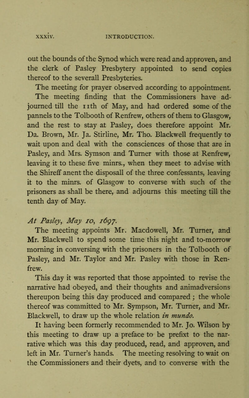 out the bounds of the Synod which were read and approven, and the clerk of Pasley Presbytery appointed to send copies thereof to the severall Presbyteries. The meeting for prayer observed according to appointment. The meeting finding that the Commissioners have ad- journed till the nth of May, and had ordered some of the pannels to the Tolbooth of Renfrew, others of them to Glasgow, and the rest to stay at Pasley, does therefore appoint Mr. Da. Brown, Mr. Ja. Stirline, Mr. Tho. Blackwell frequently to wait upon and deal with the consciences of those that are in Pasley, and Mrs. Symson and Turner with those at Renfrew, leaving it to these five minrs., when they meet to advise with the Shireff anent the disposall of the three confessants, leaving it to the minrs. of Glasgow to converse with such of the prisoners as shall be there, and adjourns this meeting till the tenth day of May. At Pasley, May io, 1697. The meeting appoints Mr. Macdowell, Mr. Turner, and Mr. Blackwell to spend some time this night and to-morrow morning in conversing with the prisoners in the Tolbooth of Pasley, and Mr. Taylor and Mr. Pasley with those in Ren- frew. This day it was reported that those appointed to revise the narrative had obeyed, and their thoughts and animadversions thereupon being this day produced and compared; the whole thereof was committed to Mr. Sympson, Mr. Turner, and Mr. Blackwell, to draw up the whole relation in inundo. It having been formerly recommended to Mr. Jo. Wilson by this meeting to draw up a preface to be prefixt to the nar- rative which was this day produced, read, and approven, and left in Mr. Turner’s hands. The meeting resolving to wait on the Commissioners and their dyets, and to converse with the