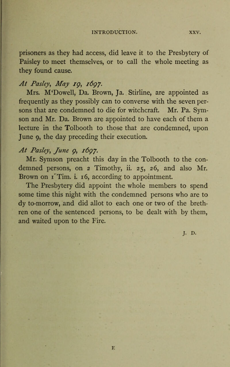 prisoners as they had access, did leave it to the Presbytery of Paisley to meet themselves, or to call the whole meeting as they found cause. At Pasley, May ig, i6gj. Mrs. M‘Dowell, Da. Brown, Ja. Stirline, are appointed as frequently as they possibly can to converse with the seven per- sons that are condemned to die for witchcraft. Mr. Pa. Sym- son and Mr. Da. Brown are appointed to have each of them a lecture in the Tolbooth to those that are condemned, upon June 9, the day preceding their execution. At Pasley, June g, i6g\y. Mr. Symson preacht this day in the Tolbooth to the con- demned persons, on 2 Timothy, ii. 25, 26, and also Mr. Brown on TTim. i. 16, according to appointment. The Presbytery did appoint the whole members to spend some time this night with the condemned persons who are to dy to-morrow, and did allot to each one or two of the breth- ren one of the sentenced persons, to be dealt with by them, and waited upon to the Fire. j. D. E