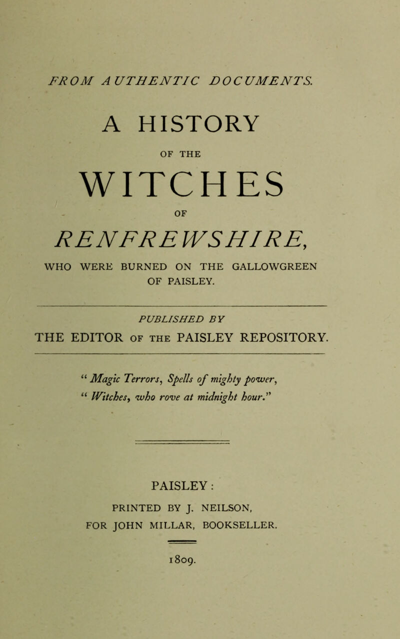 FROM AUTHENTIC DOCUMENTS. A HISTORY OF THE WITCHES OF RENFRE WSHIRE, WHO WERE BURNED ON THE GALLOWGREEN OF PAISLEY. PUBLISHED BY THE EDITOR of the PAISLEY REPOSITORY. “ Magic Terrors, Spells of mighty power, “ Witchesy who rove at midnight hour.” PAISLEY: PRINTED BY J. NEILSON, FOR JOHN MILLAR, BOOKSELLER. 1809.