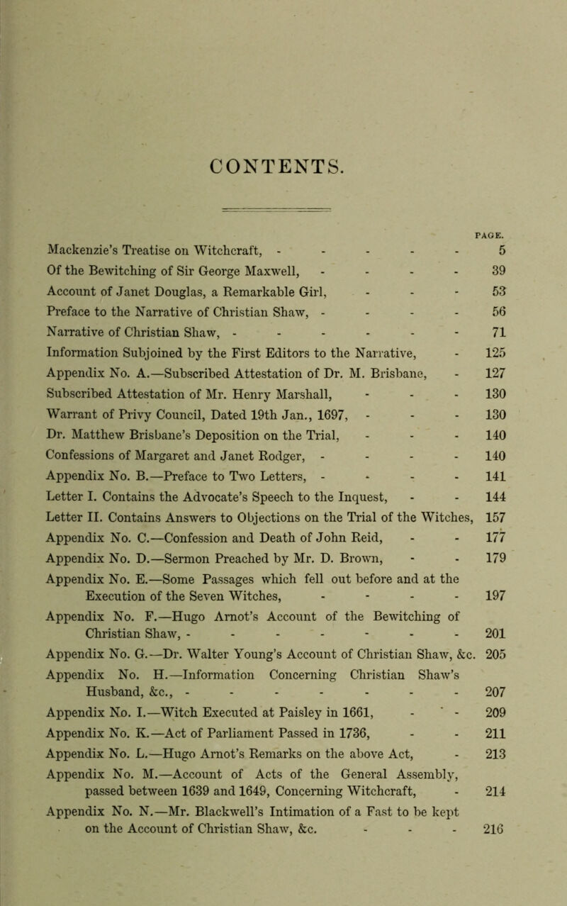 CONTENTS. PAGE. Mackenzie’s Treatise on Witchcraft, ----- 5 Of the Bewitching of Sir George Maxwell, - - - 39 Account of Janet Douglas, a Remarkable Girl, 53 Preface to the Narrative of Christian Shaw, 56 Narrative of Christian Shaw, ------ 71 Information Subjoined by the First Editors to the Narrative, - 125 Appendix No. A.—Subscribed Attestation of Dr. M. Brisbane, - 127 Subscribed Attestation of Mr. Henry Marshall, - - - 130 Warrant of Privy Council, Dated 19th Jan., 1697, - - - 130 Dr. Matthew Brisbane’s Deposition on the Trial, - - - 140 Confessions of Margaret and Janet Rodger, - 140 Appendix No. B.—Preface to Two Letters, - 141 Letter I. Contains the Advocate’s Speech to the Inquest, - - 144 Letter II. Contains Answers to Objections on the Trial of the Witches, 157 Appendix No. C.—Confession and Death of John Reid, - - 177 Appendix No. D.—Sermon Preached by Mr. D. Brown, - - 179 Appendix No. E.—Some Passages which fell out before and at the Execution of the Seven Witches, - - - - 197 Appendix No. F.—Hugo Amot’s Account of the Bewitching of Christian Shaw, ------- 201 Appendix No. G.—Dr. Walter Young’s Account of Christian Shaw, &c. 205 Appendix No. H.—Information Concerning Christian Shaw’s Husband, &c., - - - - - - - 207 Appendix No. I.—Witch Executed at Paisley in 1661, - ' - 209 Appendix No. K.—Act of Parliament Passed in 1736, - - 211 Appendix No. L.—Hugo Amot’s Remarks on the above Act, - 213 Appendix No. M.—Account of Acts of the General Assembly, passed between 1639 and 1649, Concerning Witchcraft, - 214 Appendix No. N.—Mr. Blackwell’s Intimation of a Fast to be kept on the Account of Christian Shaw, &c. 216