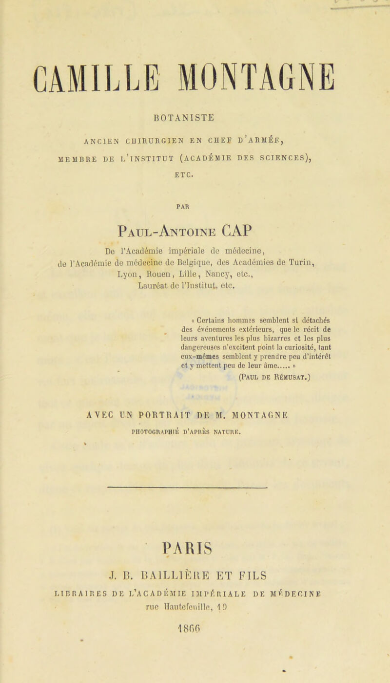 BOTANISTE ANCIEN CHIRURGIEN EN CHEF d’ARMÉF, MEMBRE DE I.’lNSTITUT (ACADÉMIE DES SCIENCES), ETC. PAR Paul-Antoine CAP De l’Académie impériale de médecine, de l'Académie de médecine de Belgique, des Académies de Turin, Lyon, Rouen, Lille, Nancy, etc., Lauréat de l’Institut, etc. ci Certains hommes semblent si détachés des événements extérieurs, que le récit de leurs aventures les plus bizarres et les plus dangereuses n’excitent point la curiosité, tant eux-mêmes semblent y prendre peu d’intérêt et y mettent peu de leur âme (Paul de Rémusat.) AVEC UN PORTRAIT DE M. MONTAGNE PHOTOGRAPHIÉ D’APRÈS NATURE. PARIS J. D. BAILLIÈRE ET FILS LIBRAIRES DE L’ACADÉMIE IMPÉRIALE DE M É D E OI N F rue Hautcrenilln, 1 9 1800