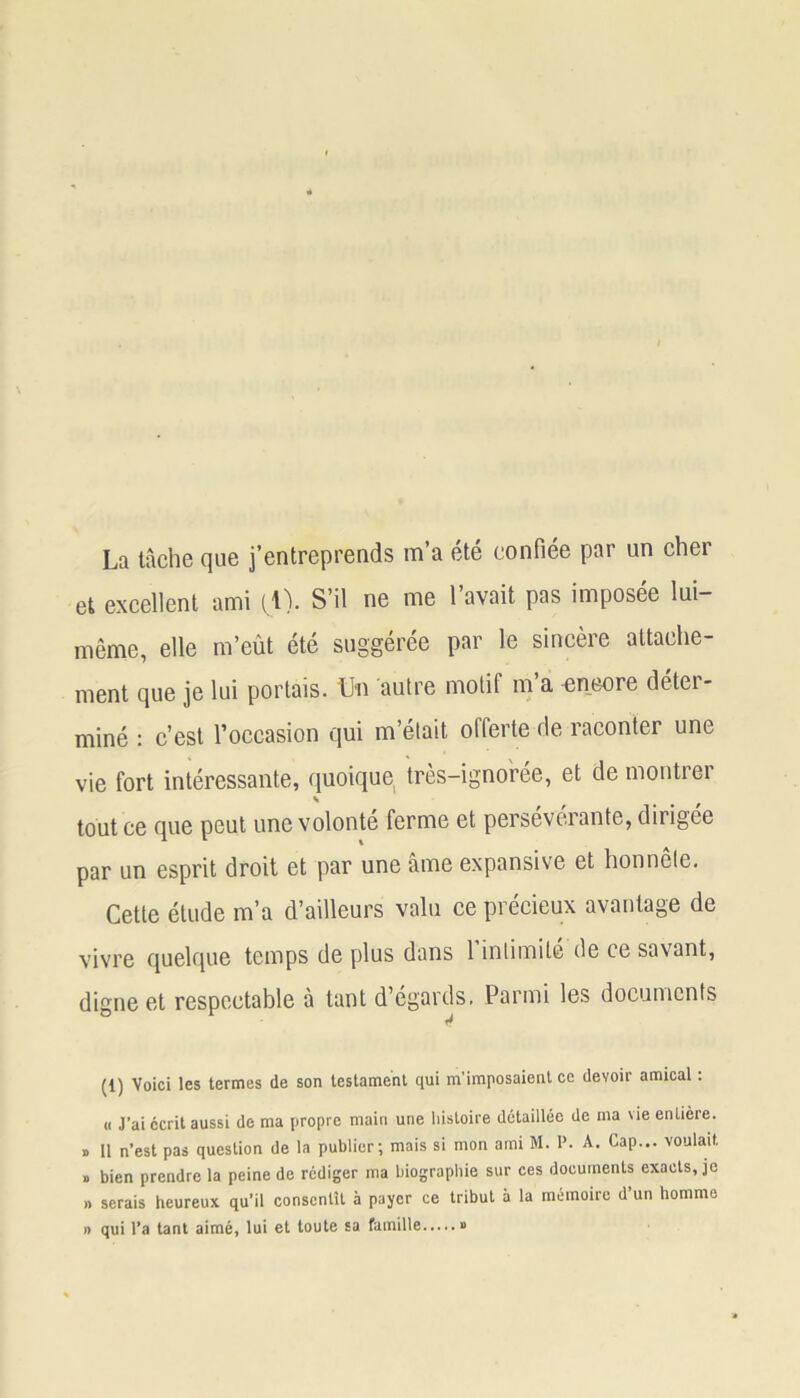 La tâche que j’entreprends m’a été confiée par un cher et excellent ami (^1). S’il ne me l’avait pas imposée lui- même, elle m’eût été suggérée par le sincère attache- ment que je lui portais. Un autre motif m’a encore déter- miné : c’est l’occasion qui m’était offerte de raconter une vie fort intéressante, quoique très-ignorée, et de montrer s tout ce que peut une volonté ferme et persevcrante, dirigée par un esprit droit et par une âme expansive et honnête. Cette étude m’a d’ailleurs valu ce précieux avantage de vivre quelque temps de plus dans 1 intimité de ce savant, digne et respectable à tant d’égards. Parmi les documents (1) Voici les termes de son testament qui m'imposaient ce devoir amical : « J’ai écrit aussi de ma propre main une histoire détaillée de ma vie entière. » 11 n’est pas question de la publier; mais si mon ami M. P. A. Cap... voulait, » bien prendre la peine de rédiger ma biographie sur ces documents exacts, je » serais heureux qu’il consentît à payer ce tribut à la mémoire d’un homme » qui l’a tant aimé, lui et toute sa famille »