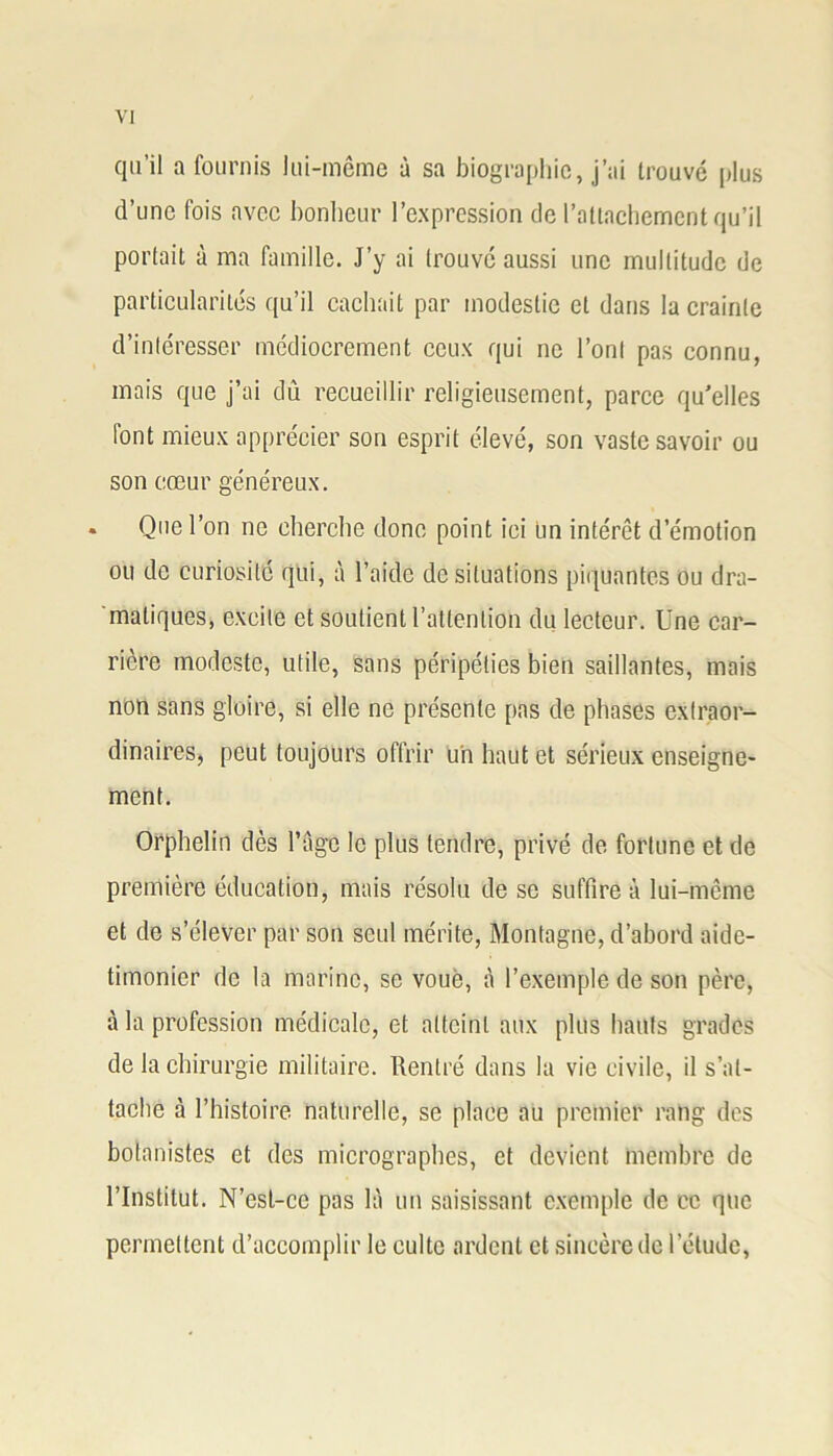 qu’il a fournis lui-même à sa biographie, j’ai trouvé plus d’une fois avec bonheur l’expression de rattachement qu’il portait à ma famille. J’y ai trouve aussi une multitude de particularités qu’il cachait par modestie et dans la crainte d’intéresser médiocrement ceux qui ne l’ont pas connu, mais que j’ai dû recueillir religieusement, parce qu'elles iont mieux apprécier son esprit élevé, son vaste savoir ou son cœur généreux. . Que l’on ne cherche donc point ici un intérêt d’émotion ou de curiosité qui, à l’aide de situations piquantes ou dra- matiques, excite et soutient l’attention du lecteur. Une car- rière modeste, utile, sans péripéties bien saillantes, mais non sans gloire, si elle ne présente pas de phases extraor- dinaires, peut toujours offrir un haut et sérieux enseigne- ment. Orphelin dès l’âge le plus tendre, privé de fortune et de première éducation, mais résolu de se suffire à lui-même et de s’élever par son seul mérite, Montagne, d’abord aide- timonier de la marine, se voué, à l’exemple de son père, à la profession médicale, et atteint aux plus hauts grades de la chirurgie militaire. Rentré dans la vie civile, il s’at- tache à l’histoire naturelle, se place au premier rang des botanistes et des micrographes, et devient membre de l’Institut. N’est-ce pas là un saisissant exemple de ce que permettent d’accomplir le culte ardent et sincère de l’élude,