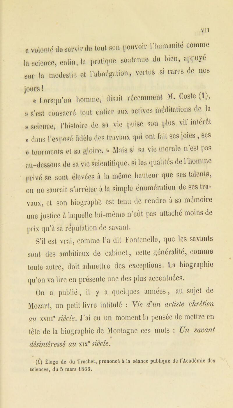 „ ttlonté de servir de 'tout son pouvoir l'humanité comme la science, enfin, la pratique soutenue du bien, appuyé sur la modestie et l'abnégation, vertus si rares de nos jours ! « Lorsqu’un homme, disait récemment M. Coste('l), » s’est consacré tout entier aux actives méditations de la » science, l’histoire de sa vie puise son plus vif interet » dans l’exposé fidèle des travaux qui ont fait ses joies , ses » tourments et sa gloire. » Mais si sa vie morale n est pas au-dessous de sa vie scientifique, si les qualités de 1 homme privé se sont élevées à la même hauteur que ses talents, on ne saurait s’arrêter à la simple énumération de ses tra- vaux, et son biographe est tenu de rendre à sa mémoire une justice à laquelle lui-même n eût pas attache moins de prix qu’à sa réputation de savant. S’il est vrai, comme l’a dit Fontenelle, que les savants sont des ambitieux de cabinet, celle généralité, comme toute autre, doit admettre des exceptions. La biographie qu’on va lire en présente une des plus accentuées. On a publié, il y a quelques années, au sujet de Mozart, un petit livre intitulé : Vie d’un artiste chrétien au xviii8 siècle. J’ai eu un moment la pensée de mettre en tête de la biographie de Montagne ces mots : Un savant 0 désintéressé au xix° siècle. (1*) Éloge de du Trochet, prononcé à la séance publique de l’Académie des sciences, du 5 mars 18G6.