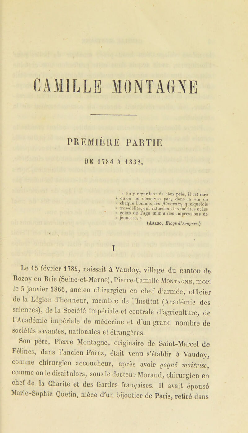 PREMIÈRE PARTIE DE 1784 A 1832. « En y regardant de bien près, il est rare. d qu’on ne découvre pas, dans la vie de » chaque homme, les filaments, quelquefois » très-déliés, qui rattachent les mérites elles » goûts de P&ge mûr à des impressions de » jeunesse. » (Aràgo, Éloge d'Ampère.) I Le 1j février 178A, naissait à Vaudoy, village du canton de Rozoy en Brie (Seine-et-Marne), Pierre-Camille Montagne, mort le 5 janvier 1866, ancien chirurgien en chef d’armée, officier de la Légion d’honneur, membre de l’Institut (Académie des sciences), de la Société impériale et centrale d’agriculture, de 1 Académie impériale de médecine et d’un grand nombre de sociétés savantes, nationales et étrangères. Son père, Pierre Montagne, originaire de Saint-Marcel de Félines, dans l’ancien Forez, était venu s’établir à Vaudoy, comme chirurgien accoucheur, après avoir gagné maîtrise, comme on le disait alors, sous le docteur Morand, chirurgien en chef de la Charité et des Gardes françaises. Il avait épousé Marie-Sophie Quetin, nièce d’un bijoutier de Paris, retiré dans