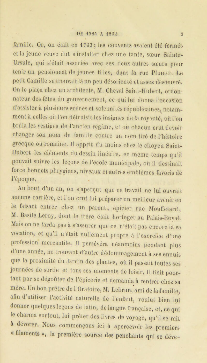 famille. Or, on était en 1793 ; les couvents avaient été fermés et la jeune veuve dut s’installer chez une tante, sœur Sainte- Ursule, qui s’élait associée avec ses deux autres sœurs pour tenir un pensionnat de jeunes fdles, dans la rue Plumet. Le petit Camille se trouvait là un peu désorienté et assez désœuvré. On le plaça chez un architecte, M. Cheval Saint-Hubert, ordon- nateur des fêtes du gouvernement, ce qui lui donna l’occasion d’assister à plusieurs scènes et solennités républicaines, notam- ment à celles où l’on détruisit les insignes de la royauté, où l’on brûla les vestiges de l’ancien régime, et où chacun crut devoir changer son nom de famille contre un nom tiré de l’histoire grecque ou romaine. Il apprit du moins chez le citoyen Saint- Hubert les éléments du dessin linéaire, en même temps qu’il pouvait suivre les leçons de l’école municipale, où il dessinait force bonnets phrygiens, niveaux et autres emblèmes favoris de l’époque. Au bout d un an, on s’aperçut que ce travail ne lui ouvrait aucune carrière, et l’on crut lui préparer un meilleur avenir en le faisant entrer chez un parent, épicier rue Mouffetard, M. Basile Leroy, dont le frère était horloger au Palais-Royal. Mais on ne tarda pas à s’assurer que ce n’était pas encore là sa vocation, et qu il n’était nullement propre à l’exercice d’une profession mercantile. Il persévéra néanmoins pendant plus d une année, ne trouvant d’autre dédommagement à ses ennuis que la proximité du Jardin des plantes, où il passait toutes scs joui nées de sortie et tous ses moments de loisir. 11 finit pour- tant par se dégoûter de l’épicerie et demanda à rentrer chez sa mère. Un bon prêtre de l’Oratoire, M. Lebrun,‘ami de la famille, afin d’utiliser l’activité naturelle de l’enfant, voulut bien lui donner quelques leçons de latin, de langue française, et, ce qui le charma surtout, lui prêter des livres de voyage, qu’il se mit à dévorer. Nous commençons ici à apercevoir les premiers « filaments », la première source des penchants qui se déve-