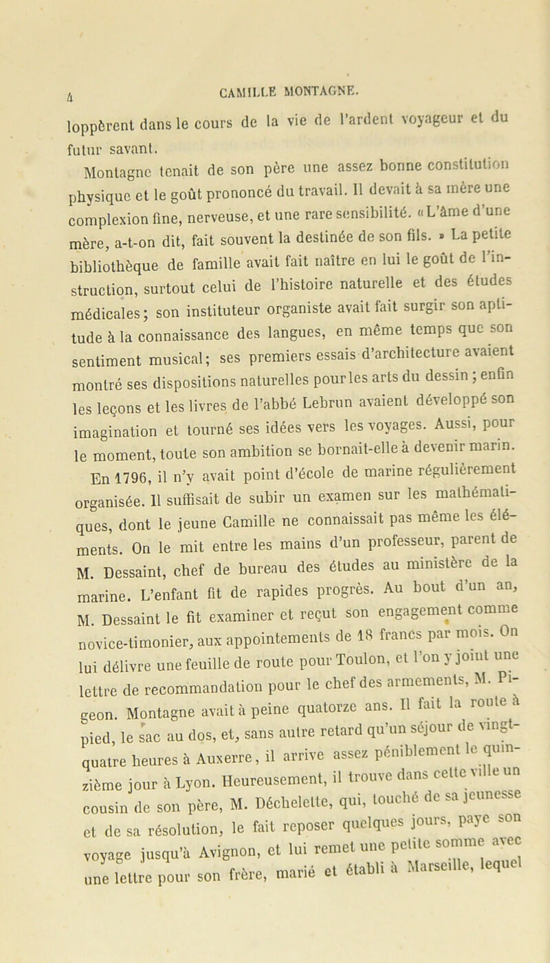 loppèrent dans le cours de la vie de Tardent voyageur et du futur savant. Montagne tenait de son père une assez bonne constitution physique et le goût prononcé du travail. Il devait à sa mère une complexion fine, nerveuse, et une rare sensibilité. «L’âme d’une mère, a-t-on dit, fait souvent la destinée de son fils. » La petite bibliothèque de famille avait fait naître en lui le goût de l’in- struction, surtout celui de l’histoire naturelle et des études médicales ; son instituteur organiste avait fait surgir son apti- tude à la connaissance des langues, en même temps que son sentiment musical; ses premiers essais d’architecture avaient montré ses dispositions naturelles pourles arts du dessin ; enfin les leçons et les livres de l’abbé Lebrun avaient développé son imagination et tourné ses idées vers les voyages. Aussi, pour le moment, toute son ambition se bornait-elle a devenir marin. En 1796, il n’v avait point d’école de marine régulièrement organisée. 11 suffisait de subir un examen sur les mathémati- ques, dont le jeune Camille ne connaissait pas même les élé- ments. On le mit entre les mains d’un professeur, parent de M. Dessaint, chef de bureau des études au ministère de la marine. L’enfant fit de rapides progrès. Au bout d’un an, M. Dessaint le fit examiner et reçut son engagement comme novice-timonier, aux appointements de 18 francs par mois. On lui délivre une feuille de route pour Toulon, et Ton y jouit une lettre de recommandation pour le chef des armements, M. Pi- geon. Montagne avait à peine quatorze ans. Il fait la route à pied, le sac au dos, et, sans autre retard qu’un séjour de vingt- quatre heures à Auxerre, il arrive assez péniblement le quin- zième jour à Lyon. Heureusement, il trouve dans celte Mlle un cousin de son père, M. Déchelelle, qui, touché de sa jeunesse et de sa résolution, le fait reposer quelques jours, paye son voyage jusqu'à Avignon, et lui remet une petite somme avec une lettre pour sou frère, marié et établi è Marseille, lequel