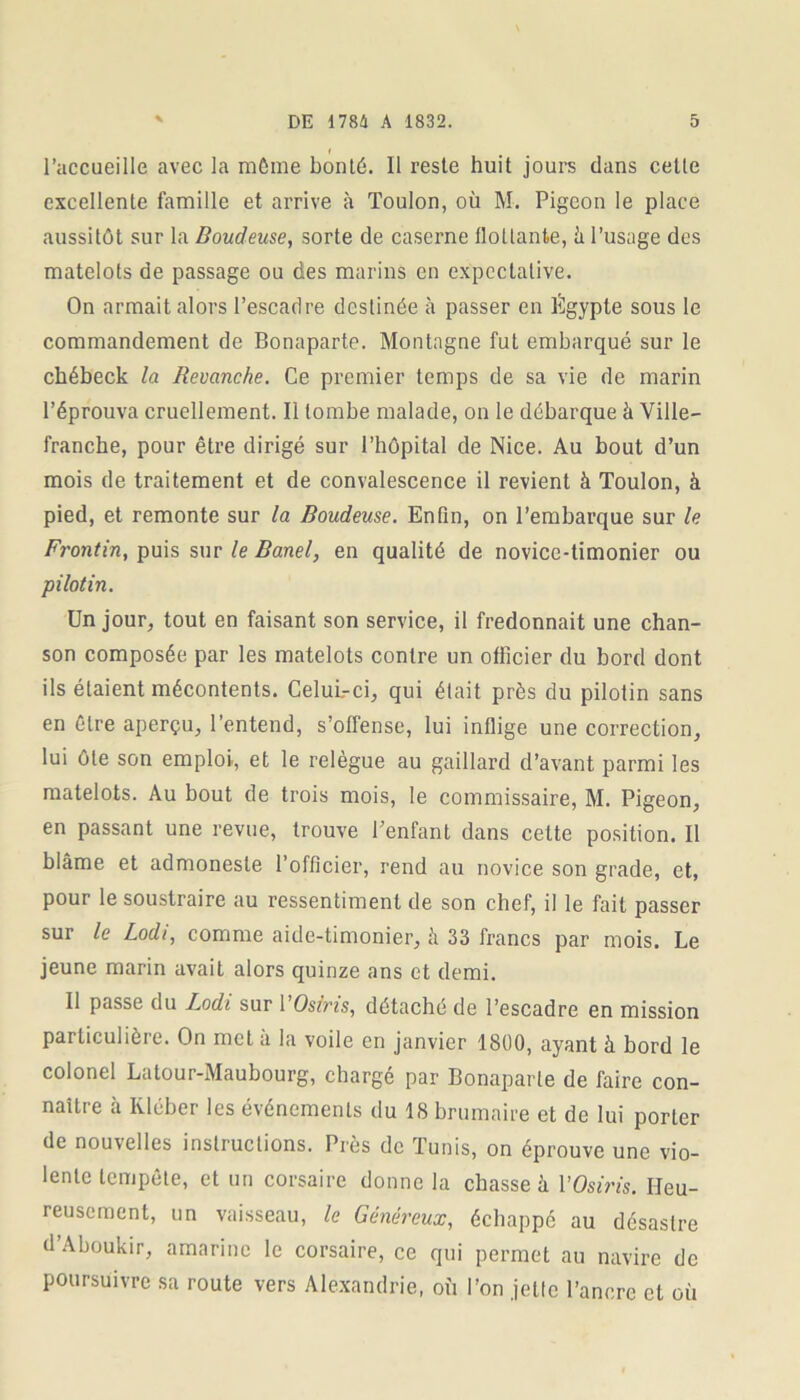 l’accueille avec la même bonté. Il reste huit jours dans cette excellente famille et arrive à Toulon, où M. Pigeon le place aussitôt sur la Boudeuse, sorte de caserne flottante, â l’usage des matelots de passage ou des marins en expectative. On armait alors l’escadre destinée à passer en Égypte sous le commandement de Bonaparte. Montagne fut embarqué sur le cbébeck la Revanche. Ce premier temps de sa vie de marin l’éprouva cruellement. Il tombe malade, on le débarque à Ville- franche, pour être dirigé sur l’hôpital de Nice. Au bout d’un mois de traitement et de convalescence il revient à Toulon, à pied, et remonte sur la Boudeuse. Enfin, on l’embarque sur le Frontin, puis sur le Banel, en qualité de novice-timonier ou pilotin. Un jour, tout en faisant son service, il fredonnait une chan- son composée par les matelots contre un officier du bord dont ils étaient mécontents. Celui-ci, qui était près du pilotin sans en être aperçu, l’entend, s’offense, lui inflige une correction, lui ôte son emploi, et le relègue au gaillard d’avant parmi les matelots. Au bout de trois mois, le commissaire, M. Pigeon, en passant une revue, trouve Penfant dans cette position. Il blâme et admoneste l’officier, rend au novice son grade, et, pour le soustraire au ressentiment de son chef, il le fait passer sur le Lodi, comme aide-timonier, à 33 francs par mois. Le jeune marin avait alors quinze ans et demi. Il passe du Lodi sur 1 ’Os/ris, détaché de l’escadre en mission particulière. On met à la voile en janvier 1800, ayant à bord le colonel Latour-Maubourg, chargé par Bonaparte de faire con- naître à Ivléber les événements du 18 brumaire et de lui porter de nouvelles instructions. Près de Tunis, on éprouve une vio- lente tempête, et un corsaire donne la chasse à 1 ’Osiris. Heu- reusement, un vaisseau, le Généreux, échappé au désastre d’Aboukir, amariné le corsaire, ce qui permet au navire de poursuivre sa route vers Alexandrie, où l’on jette l’ancre et où