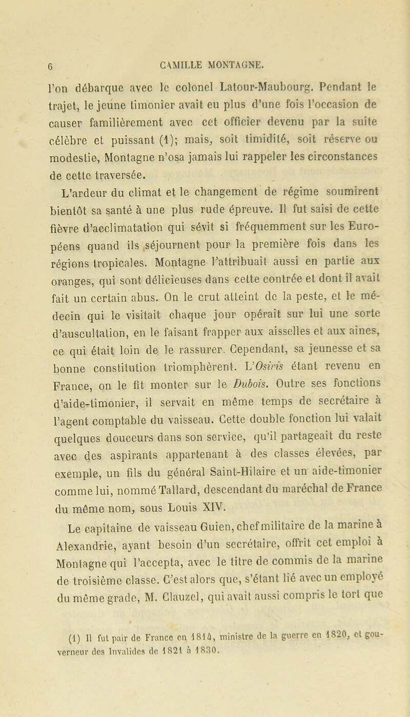 l’on débarque avec le colonel Latour-Maubourg. Pendant le trajet, le jeune timonier avait eu plus d’une fois l’occasion de causer familièrement avec cet officier devenu par la suite célèbre et puissant (1); mais, soit timidité, soit réserve ou modestie, Montagne n’osa jamais lui rappeler les circonstances de cette traversée. L’ardeur du climat et le changement de régime soumirent bientôt sa santé à une plus rude épreuve. Il fut saisi de cette fièvre d’acclimatation qui sévit si fréquemment sur les Euro- péens quand ils séjournent pour la première fois dans les régions tropicales. Montagne l’attribuait aussi en partie aux oranges, qui sont délicieuses dans ceLte contrée et dont il avait fait un certain abus. On le crut atteint de la peste, et le mé- decin qui le visitait chaque jour opérait sur lui une sorte d’auscultation, en le faisant frapper aux aisselles et aux aines, ce qui était loin de le rassurer. Cependant, sa jeunesse et sa bonne constitution triomphèrent. VOsiris étant revenu en France, on le fit monter sur le Dubois. Outre ses fonctions d’aide-timonier, il servait en même temps de secrétaire à l’agent comptable du vaisseau. Cette double fonction lui valait quelques douceurs dans son service, qu’il partageait du reste avec des aspirants appartenant à des classes élevées, par exemple, un fils du général Saint-Hilaire et un aide-timonier comme lui, nommé Tallard, descendant du maréchal de France du môme nom, sous Louis XIV. Le capitaine de vaisseau Guien, chefmilitaire de la marine h Alexandrie, ayant besoin d’un secrétaire, offrit cet emploi à Montagne qui l’accepta, avec le titre de commis de la marine de troisième classe. C’est alors que, s’étant lié avec un employé du même grade, M. Clauzel, qui avait aussi compris le tort que (1) 11 fui pair de France en 1814, ministre de la guerre en 1S20, et gou- verneur des Invalides de 1821 a 1S30.