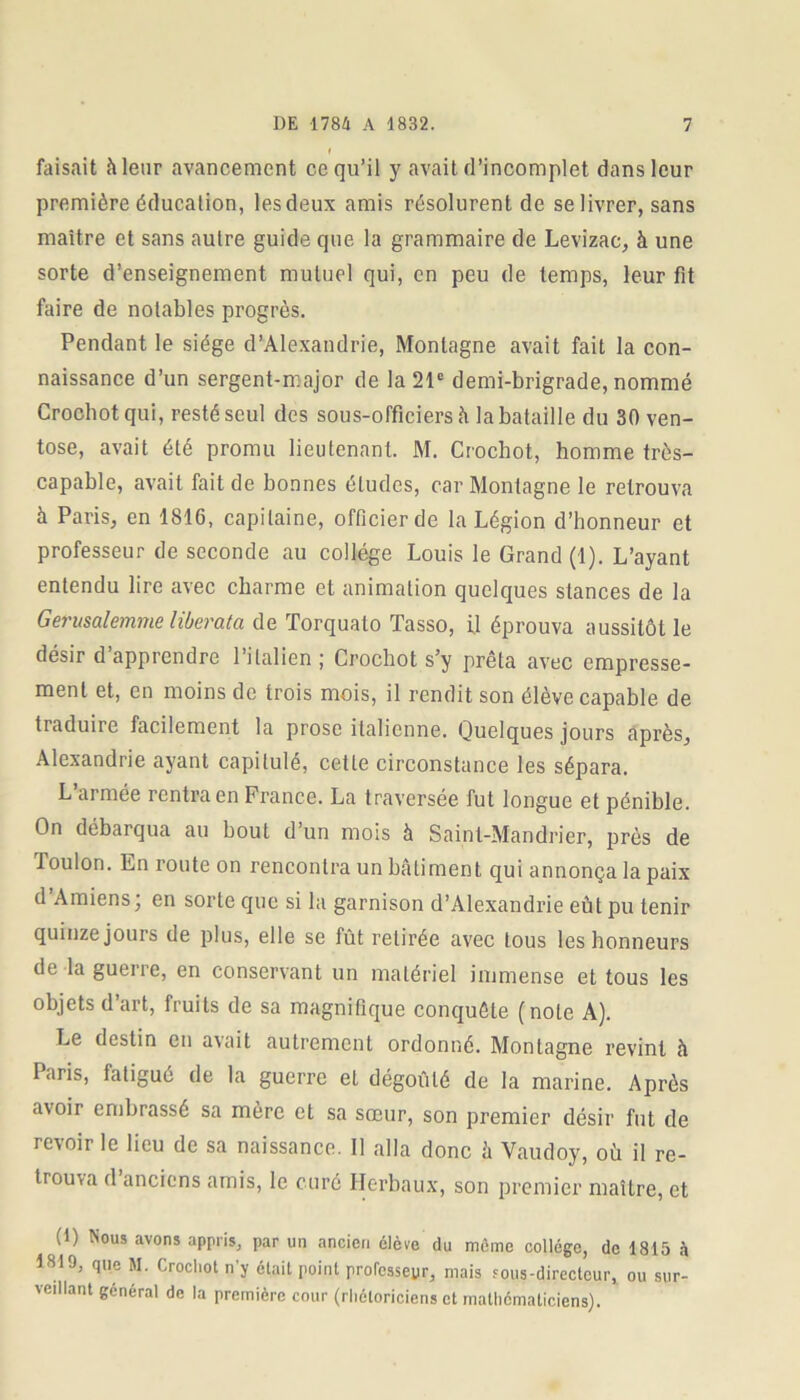 faisait h leur avancement ce qu’il y avait d’incomplet dans leur première éducation, lesdeux amis résolurent de se livrer, sans maître et sans autre guide que la grammaire de Levizac, à une sorte d’enseignement mutuel qui, en peu de temps, leur fit faire de notables progrès. Pendant le siège d’Alexandrie, Montagne avait fait la con- naissance d’un sergent-major de la 21e demi-brigrade, nommé Grocbot qui, resté seul des sous-officiers h la bataille du 30 ven- tôse, avait été promu lieutenant. M. Crochot, homme très- capable, avait fait de bonnes éludes, car Montagne le retrouva à Paris, en 1816, capitaine, officier de la Légion d’honneur et professeur de seconde au collège Louis le Grand (1). L’ayant entendu lire avec charme et animation quelques stances de la Gerusalemme liberata de Torqualo Tasso, il éprouva aussitôt le désir d’apprendre l’italien ; Crochot s’y prêta avec empresse- ment et, en moins de trois mois, il rendit son élève capable de traduire facilement la prose italienne. Quelques jours après, Alexandrie ayant capitulé, cette circonstance les sépara. L’armée rentra en France. La traversée fut longue et pénible. On débarqua au bout d’un mois à Saint-Mandrier, près de Toulon. En route on rencontra un bâtiment qui annonça la paix d’Amiens ; en sorte que si la garnison d’Alexandrie eût pu tenir quinze jours de plus, elle se fût retirée avec tous les honneurs de la guerre, en conservant un matériel immense et tous les objets d’art, fruits de sa magnifique conquête (note A). Le destin en avait autrement ordonné. Montagne revint à Taris, fatigué de la guerre et dégoûté de la marine. Après a\oir embrassé sa mère et sa sœur, son premier désir fut de revoir le lieu de sa naissance. Il alla donc à Vaudoy, où il re- trouva d’anciens amis, le curé Herbaux, son premier maître, et (1) Nous avons appris, par un ancien élève du même collège, de 1815 à 1810, que M. Crochot n’y était point professeur, mais sous-directeur, ou sur- veillant général de la première cour (rhétoriciens et mathématiciens).