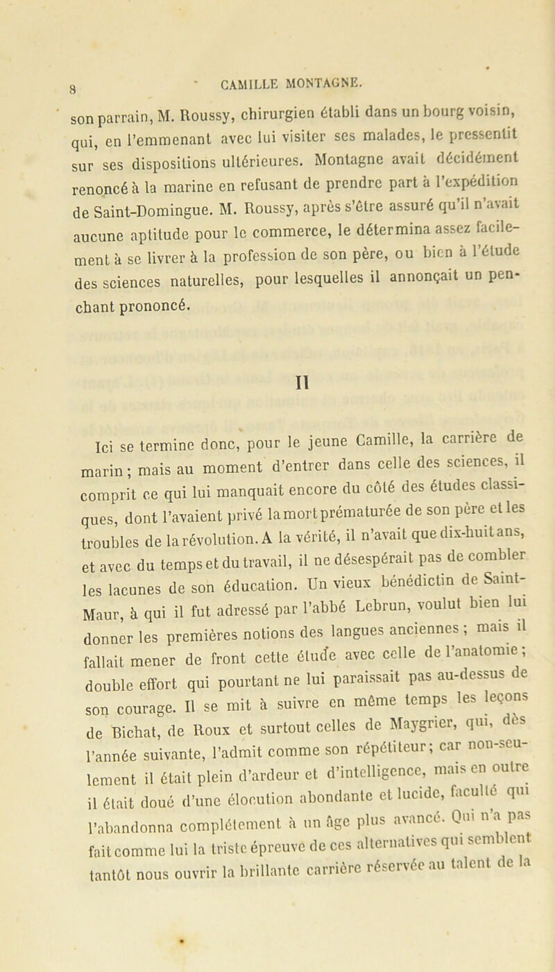 son parrain, M. Roussy, chirurgien établi dans un bourg voisin, qui, en l’emmenant avec lui visiter scs malades, le pressentit sur ses dispositions ultérieures. Montagne avait décidément renoncé à la marine en refusant de prendre part à 1 expédition de Saint-Domingue. M. Roussy, après s’être assuré qu’il n’avait aucune aptitude pour le commerce, le détermina assez facile- ment à se livrer à la profession de son père, ou bien à l’élude des sciences naturelles, pour lesquelles il annonçait un pen- chant prononcé. II Ici se termine donc, pour le jeune Camille, la carrière de marin ; mais au moment d’entrer dans celle des sciences, il comprit ce qui lui manquait encore du côté des études classi- ques, dont l’avaient privé la mort prématurée de son père et les troubles de la révolution. A la vérité, il n’avait que dix-huit ans, et avec du temps et du travail, il ne désespérait pas de combler les lacunes de son éducation. Un vieux bénédictin de Saint- Maur, à qui il fut adressé par l’abbé Lebrun, voulut bien lui donner les premières notions des langues anciennes ; mais il fallait mener de front cette étude avec celle de l’anatomie ; double effort qui pourtant ne lui paraissait pas au-dessus de son courage. Il se mit à suivre en même temps les leçons de Bichat, de Roux et surtout celles de Maygrier, qui, des l’année suivante, l’admit comme son répétiteur; car non-seu lement il était plein d’ardeur et d’intelligence, maison outre il était doué d’une élocution abondante et lucide, faculté qui l’abandonna complètement à un fige plus avance. Qui n » Pa^ fait comme lui la triste épreuve de ces alternatives qui semblent tantôt nous ouvrir la brillante carrière réservée au talent de la