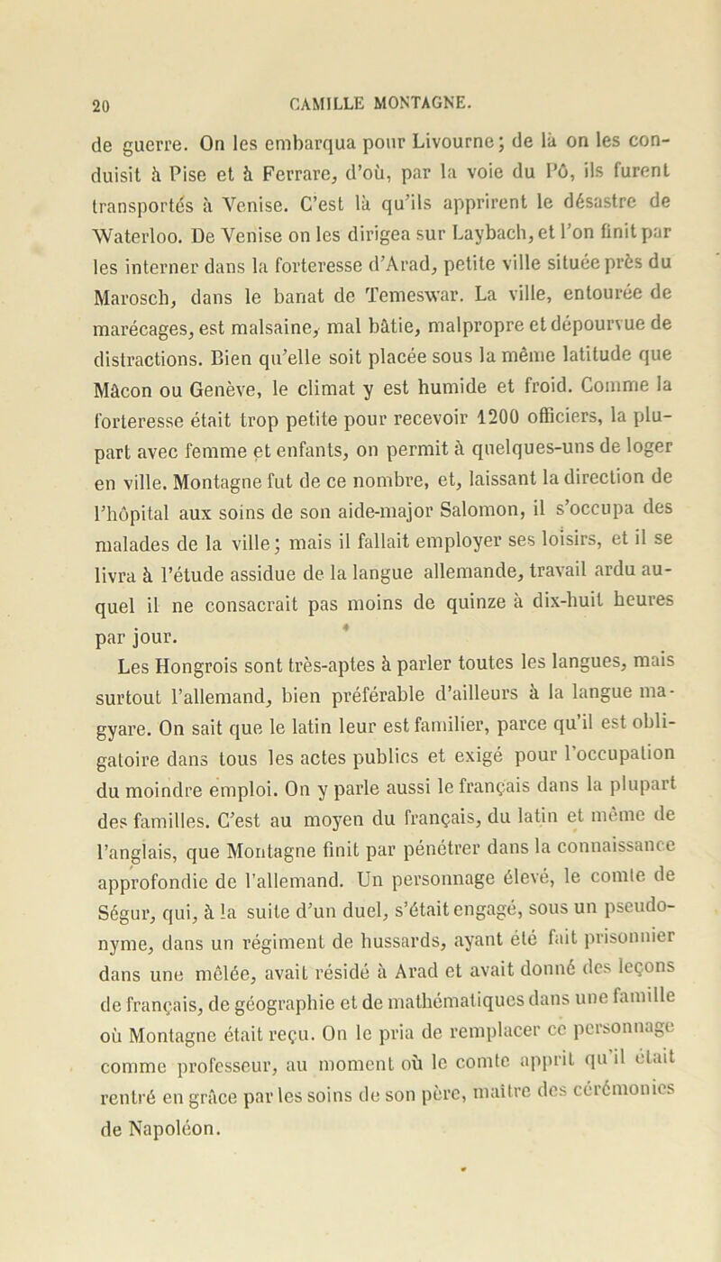 de guerre. On les embarqua pour Livourne; de là on les con- duisit à Pise et à Ferrare, d’où, par la voie du Pô, ils furent transportés à Venise. C’est là qu’ils apprirent le désastre de Waterloo. De Venise on les dirigea sur Laybach, et l’on finit par les interner dans la forteresse d’Arad, petite ville située près du Marosch, dans le banat de Temeswar. La ville, entourée de marécages, est malsaine, mal bâtie, malpropre et dépourvue de distractions. Bien qu’elle soit placée sous la même latitude que Mâcon ou Genève, le climat y est humide et froid. Comme la forteresse était trop petite pour recevoir 1200 officiers, la plu- part avec femme et enfants, on permit à quelques-uns de loger en ville. Montagne fut de ce nombre, et, laissant la direction de l’hôpital aux soins de son aide-major Salomon, il s’occupa des malades de la ville; mais il fallait employer ses loisirs, et il se livra à l’étude assidue de la langue allemande, travail ardu au- quel il ne consacrait pas moins de quinze à dix-huit heures par jour. Les Hongrois sont très-aptes à parler toutes les langues, mais surtout l’allemand, bien préférable d’ailleurs à la langue ma- gyare. On sait que le latin leur est familier, parce qu il est obli- gatoire dans tous les actes publics et exigé pour l’occupation du moindre emploi. On y parle aussi le français dans la plupart des familles. C’est au moyen du français, du latin et même de l’anglais, que Montagne finit par pénétrer dans la connaissance approfondie de l'allemand. Un personnage élevé, le comte de Ségur, qui, à la suite d’un duel, s’était engagé, sous un pseudo- nyme, dans un régiment de hussards, ayant été fait prisonnier dans une mêlée, avait résidé à Arad et avait donné des leçons de français, de géographie et de mathématiques dans une famille où Montagne était reçu. On le pria de remplacer ce personnage comme professeur, au moment où le comte apprit qu il était rentré en grâce par les soins de son père, maître des cérémonies de Napoléon.