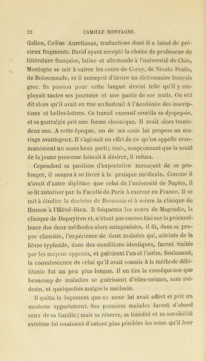 Galien, Cælius Aurelianus, traductions dont il a laissé de pré- cieux fragments. David ayant accepté la chaire de professeur de littérature française, latine et allemande à l’université de Cliio, Montagne se mit à suivre les cours de Corav, de Nicolo Poulo, de Boissonnade, et il entreprit d’écrire un dictionnaire français grec. Sa passion pour cette langue devint telle qu’il y em- ployait toutes ses journées et une partie de ses nuits. On eût dit alors qu’il avait en vue un fauteuil à l’Académie des inscrip- tions et belles-lettres. Ce travail excessif réveilla sa dyspepsie, et sa gastralgie prit une forme chronique. Il avait alors trente- deux ans. A cette époque, un de ses amis lui proposa un ma- riage avantageux. II s’agissait en effet de ce qu’on appelle com- munément un assez beau parti ; mais, soupçonnant que la santé de la jeune personne laissait à désirer, il refusa. Cependant sa position d’expectative menaçant de se pro- longer, il songea à se livrer à la pratique médicale. Comme il n’avait d’autre diplôme que celui de l’université de Naples, il se fit autoriser par la Faculté de Paris à exercer en France. Il se mit à étudier la doctrine de Broussais et à suivre la clinique de Husson à l’Hôtel-Dieu. Il fréquenta les cours de Magendie, la clinique de Dupuytren et, n’étant pas encore fixé sur la préexcel- lence des deux méthodes alors antagonistes, il fit, dans sa pro- pre clientèle, l’expérience de deux malades qui, atteints de la fièvre typhoïde, dans des conditions identiques, furent traités par les moyens opposés, et guérirent l’un et l’autre. Seulement, la convalescence de celui qu’il avait soumis à la méthode débi- litante fut un peu plus longue. Il en Lira la conséquence que beaucoup de maladies se guérissent d’eUes-mêmes, sans mé- decin, et quelquefois malgré le médecin. Il quitta le logement que sa sœur lui avait offert et prit un modeste appartement. Ses premiers malades furent d abord ceux de sa famille; mais sa réserve, sa timidité et sa sensibilité extrême lui rendaient d’autant plus pénibles les soins qu il leur