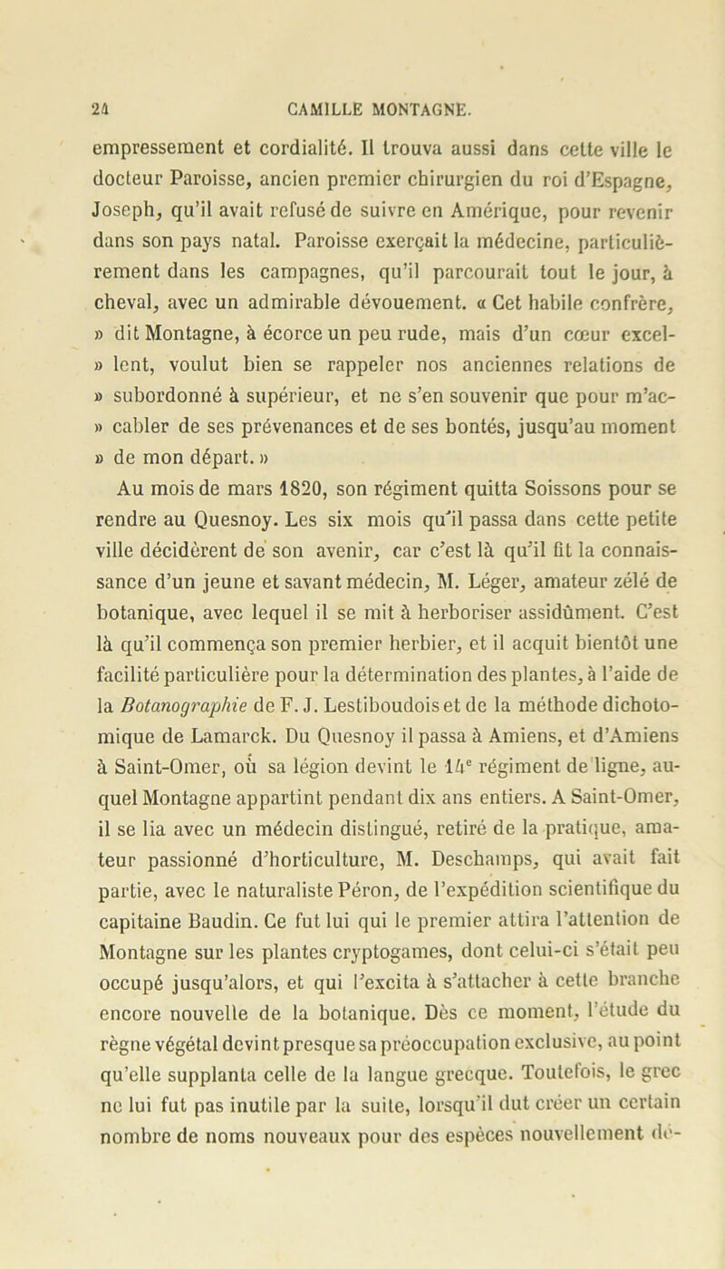 empressement et cordialité. Il trouva aussi dans cette ville le docteur Paroisse, ancien premier chirurgien du roi d’Espagne, Joseph, qu’il avait refusé de suivre en Amérique, pour revenir dans son pays natal. Paroisse exerçait la médecine, particuliè- rement dans les campagnes, qu’il parcourait tout le jour, à cheval, avec un admirable dévouement. « Cet habile confrère, » dit Montagne, à écorce un peu rude, mais d’un cœur excel- » lent, voulut bien se rappeler nos anciennes relations de » subordonné à supérieur, et ne s’en souvenir que pour m’ac- » cahier de ses prévenances et de ses bontés, jusqu’au moment » de mon départ. » Au mois de mars 1820, son régiment quitta Soissons pour se rendre au Quesnoy. Les six mois qu'il passa dans cette petite ville décidèrent dé son avenir, car c’est là qu’il fit la connais- sance d’un jeune et savant médecin, M. Léger, amateur zélé de botanique, avec lequel il se mit à herboriser assidûment. C’est là qu’il commença son premier herbier, et il acquit bientôt une facilité particulière pour la détermination des plantes, à l’aide de la Botanographie de F. J. Lestiboudois et de la méthode dichoto- mique de Lamarck. Du Quesnoy il passa à Amiens, et d’Amiens à Saint-Omer, où sa légion devint le 14e régiment de ligne, au- quel Montagne appartint pendant dix ans entiers. A Saint-Omer, il se lia avec un médecin distingué, retiré de la pratique, ama- teur passionné d’horticulture, M. Deschamps, qui avait fait partie, avec le naturaliste Péron, de l’expédition scientifique du capitaine Baudin. Ce fut lui qui le premier attira l’attention de Montagne sur les plantes cryptogames, dont celui-ci s’était peu occupé jusqu’alors, et qui l’excita à s’attacher à cette branche encore nouvelle de la botanique. Dès ce moment, l’étude du règne végétal devint presque sa préoccupation exclusive, au point qu’elle supplanla celle de la langue grecque. Toutefois, le grec ne lui fut pas inutile par la suite, lorsqu’il dut créer un certain nombre de noms nouveaux pour des espèces nouvellement dé-