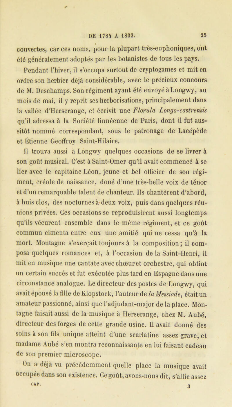 couvertes, car ces noms, pour la plupart très-euphoniques, ont été généralement adoptés par les botanistes de tous les pays. Pendant l’hiver, il s’occupa surtout de cryptogames et mit en ordre son herbier déjà considérable, avec le précieux concours de M. Deschamps. Son régiment ayant été envoyé à Longwy, au mois de mai, il y reprit ses herborisations, principalement dans la vallée d’Herserange, et écrivit une Florula Longo-castt'ensis qu’il adressa à la Société linnéenne de Paris, dont il fut aus- sitôt nommé correspondant, sous le patronage de Lacépède et Étienne Geoffroy Saint-Hilaire. Il trouva aussi à Longwy quelques occasions de se livrer à son goût musical. C’est à Saint-Omer qu’il avait commencé à se lier avec le capitaine Léon, jeune et bel officier de son régi- ment, créole de naissance, doué d’une très-belle voix de ténor et d’un remarquable talent de chanteur. Ils chantèrent d’abord, à huis clos, des nocturnes à deux voix, puis dans quelques réu- nions privées. Ces occasions se reproduisirent aussi longtemps qu’ils vécurent ensemble dans le même régiment, et ce goût commun cimenta entre eux une amitié qui ne cessa qu’à la mort. Montagne s’exerçait toujours à la composition; il com- posa quelques romances et, à l’occasion de la Saint-Henri, il mit en musique une cantate avec chœur et orchestre, qui obtint un certain succès et fut exécutée plus tard en Espagne dans une circonstance analogue. Le directeur des postes de Longwy, qui avait épousé la fdle de KIopstock, l’auteur de la Messiade, était un amateur passionné, ainsi que l’adjudant-major de la place. Mon- tagne faisait aussi de la musique à Herserange, chez M. Aubé, directeur des forges de cette grande usine. Il avait donné des soins à son fds unique atteint d’une scarlatine assez grave, et madame Aubé s’en montra reconnaissante en lui faisant cadeau de son premier microscope. On a déjà vu précédemment quelle place la musique avait occupée dans son existence. Ce goût, avons-nous dit, s’allie assez CAP. 3