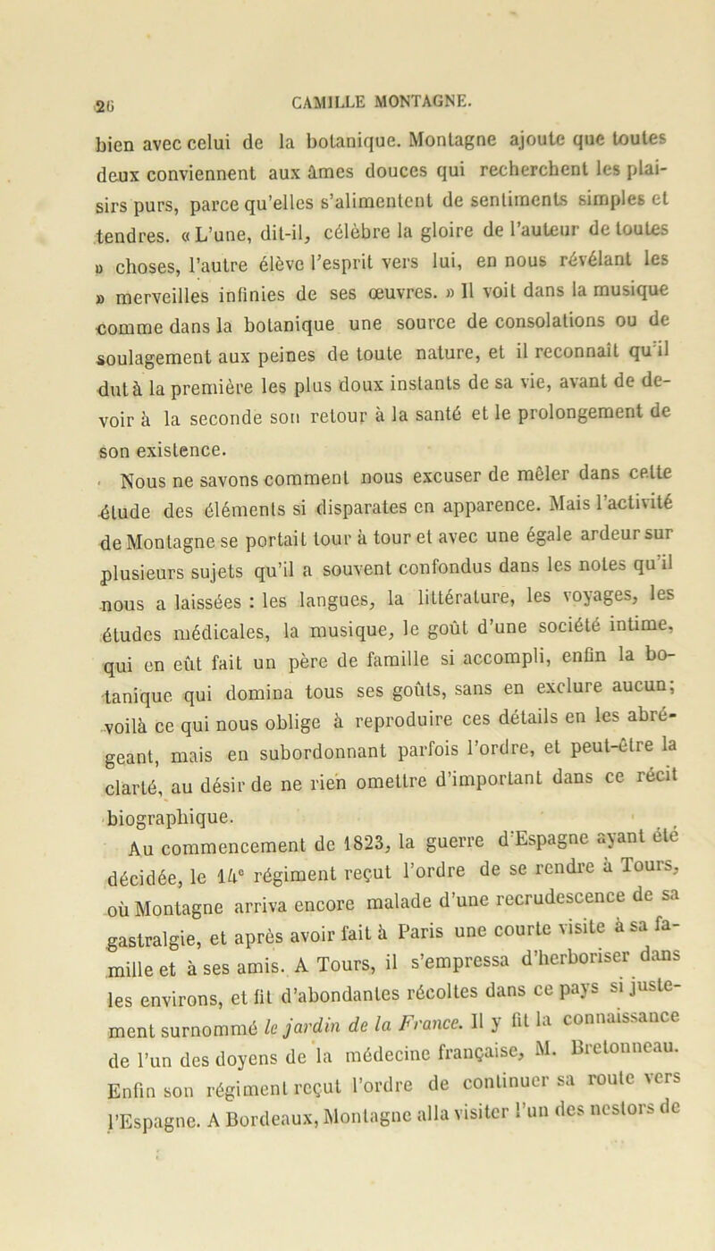 2ü bien avec celui de la botanique. Montagne ajoute que toutes deux conviennent aux âmes douces qui recherchent les plai- sirs purs, parce qu’elles s’alimentent de sentiments simples et tendres. «L’une, dit-il, célèbre la gloire de l’auteur de toutes u choses, l’autre élève l’esprit vers lui, en nous révélant les » merveilles infinies de ses œuvres. » 11 voit dans la musique comme dans la botanique une source de consolations ou de soulagement aux peines de toute nature, et il reconnaît qu’il dut à la première les plus doux instants de sa vie, avant de de- voir à la seconde sou retour à la santé et le prolongement de son existence. Nous ne savons comment nous excuser de mêler dans cptte dlude des éléments si disparates en apparence. Mais l’activité de Montagne se portait tour à tour et avec une égale ardeur sur plusieurs sujets qu’il a souvent confondus dans les notes qu il nous a laissées : les langues, la littérature, les voyages, les études médicales, la musique, le goût d’une société intime, qui en eût fait un père de famille si accompli, enfin la bo- tanique qui domina tous ses goûts, sans en exclure aucun, voilà ce qui nous oblige à reproduire ces détails en les abré- geant, mais en subordonnant parfois l’ordre, et peut-être la clarté, au désir de ne rien omettre d’important dans ce récit biographique. Au commencement de 1823, la guerre d’Espagne ayant été décidée, le là0 régiment reçut l’ordre de se rendre à Tours, où Montagne arriva encore malade d’une recrudescence de sa gastralgie, et après avoir lait à Paris une courte visite à sa fa- mille et à ses amis. A Tours, il s’empressa d’herboriser dans les environs, et fit d’abondantes récoltes dans ce pays si juste- ment surnommé le jardin de la France. Il y fit la connaissance de l’un des doyens de la médecine française, M. Bretonneau. Enfin son régiment reçut l’ordre de continuer sa roule vers l’Espagne. A Bordeaux, Montagne alla visiter l’un des nestors de