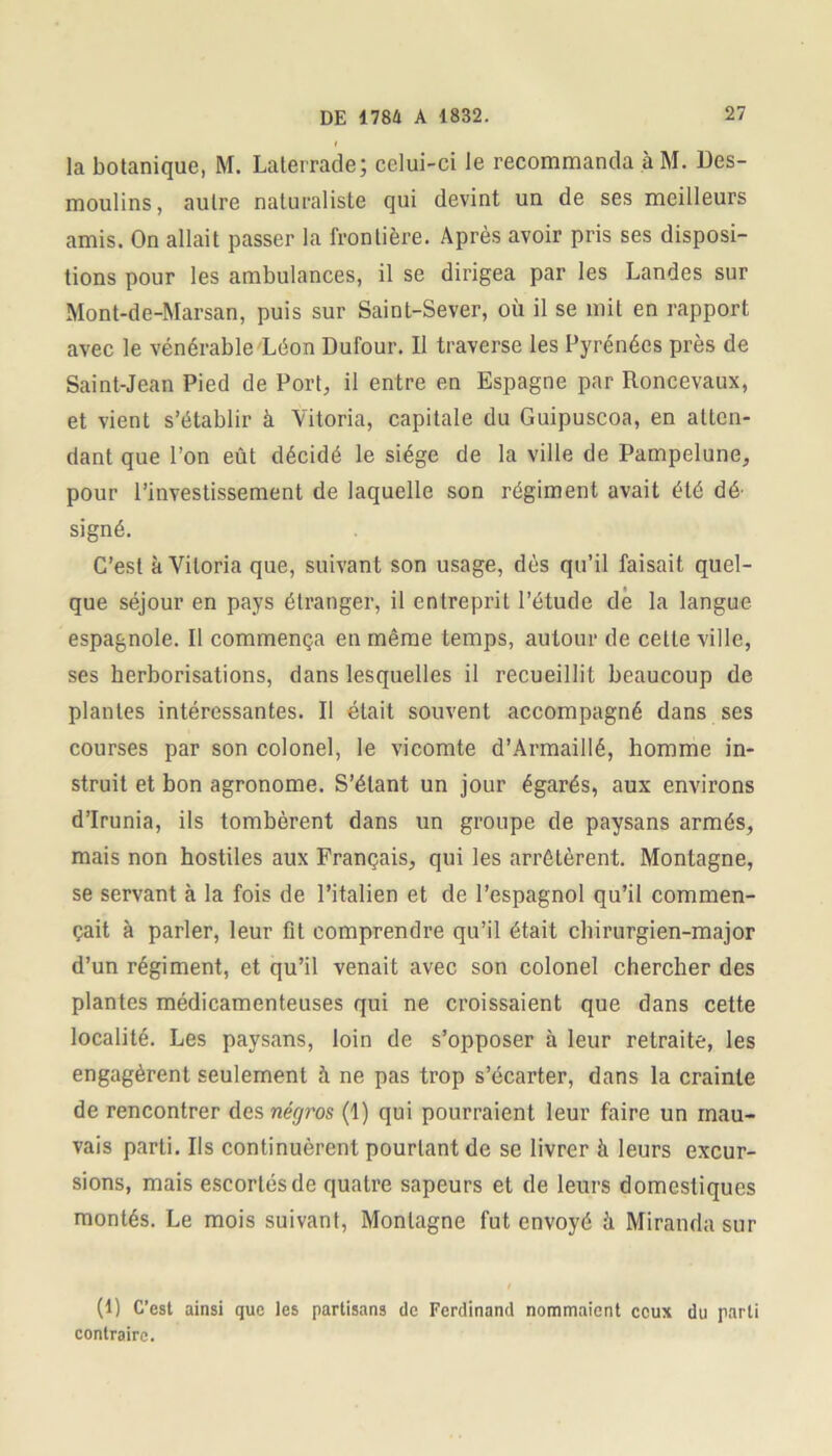 la botanique, M. Laterrade; celui-ci le recommanda à M. Des- moulins, autre naturaliste qui devint un de ses meilleurs amis. On allait passer la frontière. Après avoir pris ses disposi- tions pour les ambulances, il se dirigea par les Landes sur Mont-de-Marsan, puis sur Saint-Sever, où il se mit en rapport avec le vénérable Léon Dufour. Il traverse les Pyrénées près de Saint-Jean Pied de Port, il entre en Espagne par Roncevaux, et vient s’établir à Vitoria, capitale du Guipuscoa, en atten- dant que l’on eût décidé le siège de la ville de Pampelune, pour l’investissement de laquelle son régiment avait été dé- signé. C’est à Vitoria que, suivant son usage, dès qu’il faisait quel- que séjour en pays étranger, il entreprit l’étude de la langue espagnole. Il commença en même temps, autour de celle ville, ses herborisations, dans lesquelles il recueillit beaucoup de plantes intéressantes. Il était souvent accompagné dans ses courses par son colonel, le vicomte d’Armaillé, homme in- struit et bon agronome. S’étant un jour égarés, aux environs d’Irunia, ils tombèrent dans un groupe de paysans armés, mais non hostiles aux Français, qui les arrêtèrent. Montagne, se servant à la fois de l’italien et de l’espagnol qu’il commen- çait à parler, leur fit comprendre qu’il était chirurgien-major d’un régiment, et qu’il venait avec son colonel chercher des plantes médicamenteuses qui ne croissaient que dans cette localité. Les paysans, loin de s’opposer à leur retraite, les engagèrent seulement h ne pas trop s’écarter, dans la crainte de rencontrer des négros (1) qui pourraient leur faire un mau- vais parti. Ils continuèrent pourtant de se livrer à leurs excur- sions, mais escortés de quatre sapeurs et de leurs domestiques montés. Le mois suivant, Montagne fut envoyé à Miranda sur (1) C’est ainsi que les partisans de Ferdinand nommaient ceux du parti contraire.