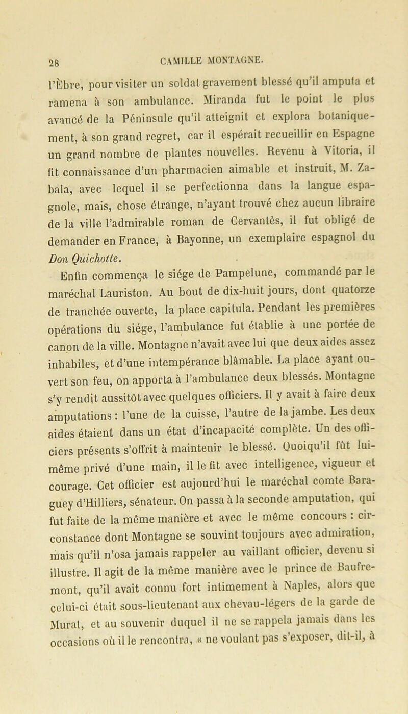 l’Èbre, pour visiter un soldat gravement blessé qu'il amputa et ramena à son ambulance. Miranda fut le point le plus avancé de la Péninsule qu’il atteignit et explora botanique- ment, à son grand regret, car il espérait recueillir en Espagne un grand nombre de plantes nouvelles. Revenu a \ itoria, il fit connaissance d’un pharmacien aimable et instruit, M. Za- bala, avec lequel il se perfectionna dans la langue espa- gnole, mais, chose étrange, n’ayant trouvé chez aucun libraire de la ville l’admirable roman de Cervantès, il fut obligé de demander en France, à Bayonne, un exemplaire espagnol du Don Quichotte. Enfin commença le siège de Pampelune, commandé par le maréchal Lauriston. Au bout de dix-huit jours, dont quatorze de tranchée ouverte, la place capitula. Pendant les premières opérations du siège, l’ambulance fut établie a une portée de canon de la ville. Montagne n’avait avec lui que deux aides assez inhabiles, et d’une intempérance blâmable. La place ayant ou- vert son feu, on apporta à l’ambulance deux blessés. Montagne s’y rendit aussitôt avec quelques officiers. Il y avait à faire deux amputations : l’une de la cuisse, l’autre de la jambe. Les deux aides étaient dans un état d’incapacité complète. Un des offi- ciers présents s’offrit à maintenir le blessé. Quoiqu’il fût lui- même privé d’une main, il le fit avec intelligence, ugueur et courage. Cet officier est aujourd’hui le maréchal comte Bara- guey d’Hilliers, sénateur. On passa â la seconde amputation, qui fut faite de la même manière et avec le même concours : cir- constance dont Montagne se souvint toujours avec admiration, mais qu’il n’osa jamais rappeler au vaillant officier, devenu si illustre. Il agit de la même manière avec le prince de Baufre- mont, qu’il avait connu fort intimement à Naples, alors que celui-ci était sous-lieutenant aux chevau-légers de la garde de Mural, et au souvenir duquel il ne se rappela jamais dans les occasions où il le rencontra, « ne voulant pas s exposer, dit-il, à
