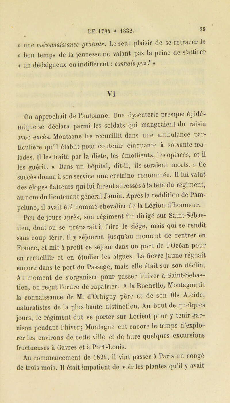 » une méconnaissance gratuite. Le seul plaisir de se retracer le » bon temps de la jeunesse ne valant pas la peine de s attirei » un dédaigneux ou indifférent : connais pas ! » YI On approchait de l’automne. Une dysenterie presque épidé- mique se déclara parmi les soldats qui mangeaient du îaisin avec excès. Montagne les recueillit dans une ambulance par- ticulière qu’il établit pour contenir cinquante à soixante ma- lades. Il les traita par la diète, les émollients, les opiacés, et il les guérit. « Dans un hôpital, dit-il, ils seraient morts. » Ce succès donna à son service une certaine renommée. Il lui valut des éloges flatteurs qui lui furent adressés à la tête du régiment, au nom du lieutenant général Jamin. Après la reddition de Pam- pelune, il avait été nommé chevalier de la Légion d’honneur. Peu de jours après, son régiment fut dirigé sur Saint-Sébas- tien, dont on se préparait à faire le siège, mais qui se rendit sans coup férir. Il y séjourna jusqu’au moment de rentrer en France, et mit à profit ce séjour dans un port de 1 Océan pour en recueillir et en étudier les algues. La fièvre jaune régnait encore dans le port du Passage, mais elle était sur son déclin. Au moment de s’organiser pour passer l’hiver à Saint-Sébas- tien, on reçut l’ordre de rapatrier. A la Rochelle, Montagne fit la connaissance de M. d’Orbigny père et de son fils Alcide, naturalistes de la plus haute distinction. Au bout de quelques jours, le régiment dut se porter sur Lorient pour y tenir gar- nison pendant l’hiver; Montagne eut encore le temps d’explo- rer les environs de cette ville et de laire quelques excursions fructueuses à Gavres et h Port-Louis. Au commencement de 182fi, il vint passer à Paris un congé de trois mois. Il était impatient de voiries plantes qu’il y avait