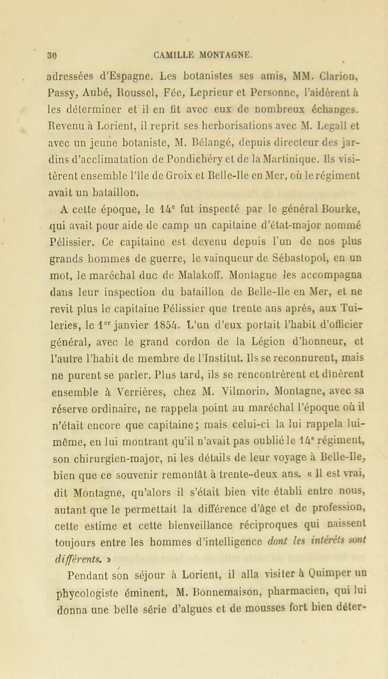 adressées d’Espagne. Les botanistes ses amis, MM. Clarion, Passy, Aubé, Roussel, Fée, Leprieur et Personne, l’aidèrent à les déterminer et il en fit avec eux de nombreux échanges. Revenu à Lorient, il reprit ses herborisations avec M. Legall et avec un jeune botaniste, M. Bélangé, depuis directeur des jar- dins d’acclimatation de Pondichéry et de la Martinique. Ils visi- tèrent ensemble l’île de Croix et Belle-Ile en Mer, où le régiment avait un bataillon. À cette époque, le lâ° fut inspecté par le général Bourke, qui avait pour aide de camp un capitaine d’état-major nommé Pélissier. Ce capitaine est devenu depuis l’un de nos plus grands hommes de guerre, le vainqueur de Sébastopol, en un mot, le maréchal duc de Malakoff. Montagne les accompagna dans leur inspection du bataillon de Belle-Ile en Mer, et ne revit plus le capitaine Pélissier que trente ans après, aux Tui- leries, le 1er janvier 185â. L’un d’eux portait l’habit d’officier général, avec le grand cordon de la Légion d’honneur, et l’autre l’habit de membre de l’Institut. lisse reconnurent, mais ne purent se parler. Plus tard, ils se rencontrèrent et dînèrent ensemble à Verrières, chez M. Vilmorin. Montagne, avec sa réserve ordinaire, ne rappela point au maréchal l’époque où il n’était encore que capitaine; mais celui-ci la lui rappela lui- même, en lui montrant qu’il n’avait pas oublié le 14e régiment, son chirurgien-major, ni les détails de leur voyage à Belle-Ile, bien que ce souvenir remontât à trente-deux ans. « Il est vrai, dit Montagne, qu’alors il s’était bien vite établi entre nous, autant que le permettait la différence d’âge et de profession, cette estime et cette bienveillance réciproques qui naissent toujours entre les hommes d’intelligence dont les intérêts sont différents, t Pendant son séjour à Lorient, il alla visiter à Quimper un phycologiste éminent, M. Bonnemaison, pharmacien, qui lui donna une belle série d’algues et de mousses fort bien déter-