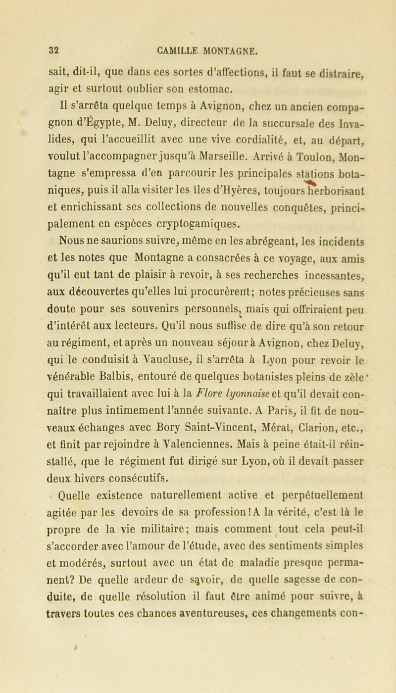 sait, dit-il, que dans ces sortes d’affections, il faut se distraire, agir et surtout oublier son estomac. Il s’arrêta quelque temps à Avignon, chez un ancien compa- gnon d’Égypte, M. Deluy, directeur de la succursale des Inva- lides, qui l’accueillit avec une vive cordialité, et, au départ, voulut l’accompagner jusqu’à Marseille. Arrivé à Toulon, Mon- tagne s’empressa d’en parcourir les principales stalions bota- niques, puis il alla visiter les îles d’Hyères, toujours herborisant et enrichissant ses collections de nouvelles conquêtes, princi- palement en espèces cryptogamiques. Nous ne saurions suivre, même en les abrégeant, les incidents et les notes que Montagne a consacrées à ce voyage, aux amis qu’il eut tant de plaisir à revoir, à ses recherches incessantes, aux découvertes qu’elles lui procurèrent; notes précieuses sans doute pour ses souvenirs personnels, mais qui offriraient peu d’intérêt aux lecteurs. Qu’il nous suffise de dire qu’à son retour au régiment, et après un nouveau séjour à Avignon, chez Deluy, qui le conduisit à Vaucluse, il s’arrêta à Lyon pour revoir le vénérable Balbis, entouré de quelques botanistes pleins de zèle1 qui travaillaient avec lui à la Flore lyonnaise et qu’il devait con- naître plus intimement l’année suivante. A Paris, il fit de nou- veaux échanges avec Bory Saint-Vincent, Mérat, Clarion, etc., et finit par rejoindre à Valenciennes. Mais à peine était-il réin- stallé, que le régiment fut dirigé sur Lyon, où il devait passer deux hivers consécutifs. Quelle existence naturellement active et perpétuellement agitée par les devoirs de sa profession!A la vérité, c’est là le propre de la vie militaire; mais comment tout cela peut-il s’accorder avec l’amour de l’étude, avec des sentiments simples et modérés, surtout avec un état de maladie presque perma- nent? De quelle ardeur de savoir, de quelle sagesse de con- duite, de quelle résolution il faut être animé pour suivre, à travers toutes ces chances aventureuses, ces changements con-