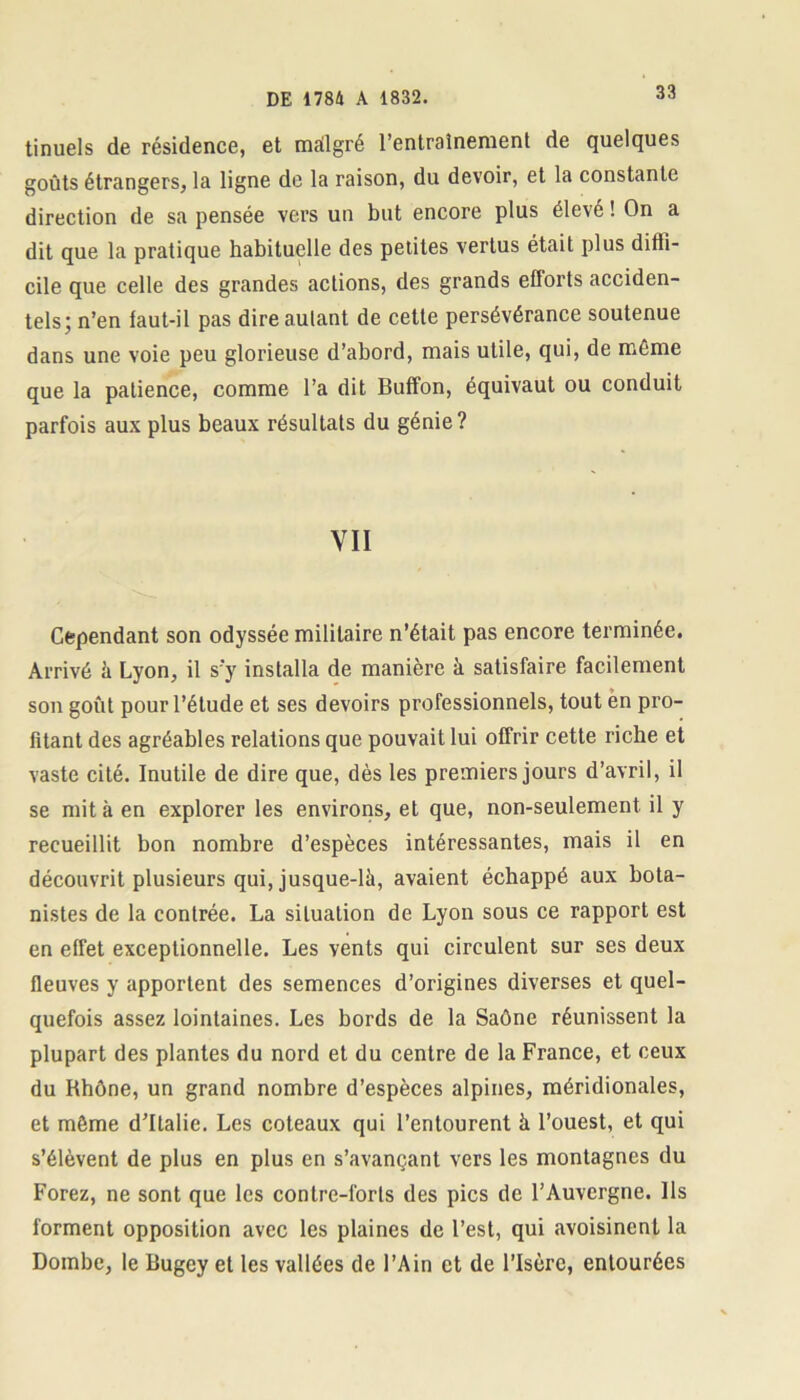 tinuels de résidence, et mallgré l’entrainement de quelques goûts étrangers, la ligne de la raison, du devoir, et la constante direction de sa pensée vers un but encore plus élevé ! On a dit que la pratique habituelle des petites vertus était plus diffi- cile que celle des grandes actions, des grands efforts acciden- tels; n’en faut-il pas dire autant de cette persévérance soutenue dans une voie peu glorieuse d’abord, mais utile, qui, de même que la patience, comme l’a dit Buffon, équivaut ou conduit parfois aux plus beaux résultats du génie? VII Cependant son odyssée militaire n’était pas encore terminée. Arrivé à Lyon, il s'y installa de manière à satisfaire facilement son goût pour l’étude et ses devoirs professionnels, tout en pro- fitant des agréables relations que pouvait lui offrir cette riche et vaste cité. Inutile de dire que, dès les premiers jours d’avril, il se mit à en explorer les environs, et que, non-seulement il y recueillit bon nombre d’espèces intéressantes, mais il en découvrit plusieurs qui, jusque-là, avaient échappé aux bota- nistes de la contrée. La situation de Lyon sous ce rapport est en effet exceptionnelle. Les vents qui circulent sur ses deux fleuves y apportent des semences d’origines diverses et quel- quefois assez lointaines. Les bords de la Saône réunissent la plupart des plantes du nord et du centre de la France, et ceux du Rhône, un grand nombre d’espèces alpines, méridionales, et même d’Italie. Les coteaux qui l’entourent à l’ouest, et qui s’élèvent de plus en plus en s’avançant vers les montagnes du Forez, ne sont que les contre-forts des pics de l’Auvergne. Ils forment opposition avec les plaines de l’est, qui avoisinent la Dombe, le Bugey et les vallées de l’Ain et de l’Isère, entourées