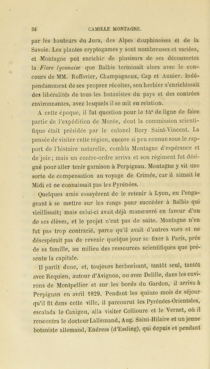 par les hauteurs du Jura, des Alpes dauphinoises et de la Savoie. Les plantes cryptogames y sont nombreuses et variées, et Montagne put enrichir de plusieurs de ses découvertes la Flore lyonnaise que Balbis terminait alors avec le con- cours de MM. Roffavier, Champagneux, Cap et Aunier. Indé- pendamment de ses propres récoltes, son herbier s’enrichissait des libéralités de tous les botanistes du pays et des contrées environnantes, avec lesquels il se mit en relation. A celte époque, il fut question pour le làe de ligne de faire partie de l’expédition de Morée, dont la commission scienti- fique était présidée par le colonel Bory Saint-\incent. La pensée de visiter cette région, encore si peu connue sous le rap- port de l’histoire naturelle, combla Montagne d’espérance et de joie ; mais un contre-ordre arriva et son régiment fut dési- gné pour aller tenir garnison à Perpignan. Montagne y vit une sorte de compensation au voyage de Crimée, car il aimait le Midi et ne connaissait pas les Pyrénées. Quelques amis essayèrent de le retenir à Lyon, en l’enga- geant à se mettre sur les rangs pour succéder à Balbis qui vieillissait; mais celui-ci avait déjà manœuvré en faveur d’un de ses élèves, et le projet n’eut pas de suite. Montagne n en fut pas trop contrarié, parce qu il avait d’autres vues et ne désespérait pas de revenir quelque jour se fixer à Paris, près de sa famille, au milieu des ressources scientifiques que pré- sente la capitale. Il partit donc, et, toujours herborisant, tantôt seul, tantôt avec Requien, autour d’Avignon, ou avec Delille, dans les envi- rons de Montpellier et sur les bords du Gardon, il arriva à Perpignan en avril 1829. Pendant les quinze mois de séjour qu’il fit dans celte ville, il parcourut les Pyrénées-Orientales, escalada le Canigou, alla visiter Collioure et le \ ernet, où il rencontra le docteur Lallemand, Aug. Saint-Hilaire et un jeune botaniste allemand, Endress (d’Essling), qui depuis et pendant