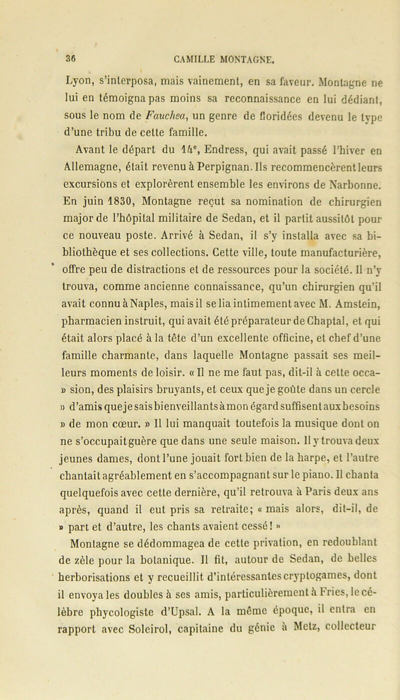 Lyon, s’interposa, mais vainement, en sa faveur. Montagne ne lui en témoigna pas moins sa reconnaissance en lui dédiant, sous le nom de Fauchsa, un genre de Goridées devenu le type d’une tribu de cette famille. Avant le départ du 14e, Endress, qui avait passé l’hiver en Allemagne, était revenu à Perpignan. Ils recommencèrent leurs excursions et explorèrent ensemble les environs de Narbonne. En juin 1830, Montagne reçut sa nomination de chirurgien major de l’hôpital militaire de Sedan, et il partit aussitôt pour ce nouveau poste. Arrivé à Sedan, il s’y installa avec sa bi- bliothèque et ses collections. Cette ville, toute manufacturière, offre peu de distractions et de ressources pour la société. Il n’y trouva, comme ancienne connaissance, qu’un chirurgien qu’il avait connu à Naples, mais il se lia intimement avec M. Amstein, pharmacien instruit, qui avait été préparateur de Chaptal, et qui était alors placé à la tête d’un excellente officine, et chef d’une famille charmante, dans laquelle Montagne passait ses meil- leurs moments de loisir. « Il ne me faut pas, dit-il à celte occa- » sion, des plaisirs bruyants, et ceux que je goûte dans un cercle » d’amis que je sais bienveillants à mon égard suffisent aux besoins » de mon cœur. » Il lui manquait toutefois la musique dont on ne s’occupaitguère que dans une seule maison, llytrouvadeux jeunes dames, dont l’une jouait fort bien de la harpe, et l’autre chantait agréablement en s’accompagnant sur le piano. Il chanta quelquefois avec cette dernière, qu’il retrouva à Paris deux ans après, quand il eut pris sa retraite; « mais alors, dit-il, de » part et d’autre, les chants avaient cessé! >> Montagne se dédommagea de cette privation, en redoublant de zèle pour la botanique. Il fit, autour de Sedan, de belles herborisations et y recueillit d’intéressantes cryptogames, dont il envoya les doubles à ses amis, particulièrement à I- ries, le cé- lèbre phycologiste d’Upsal. A la même époque, il entra en rapport avec Soleirol, capitaine du génie à Metz, collecteur