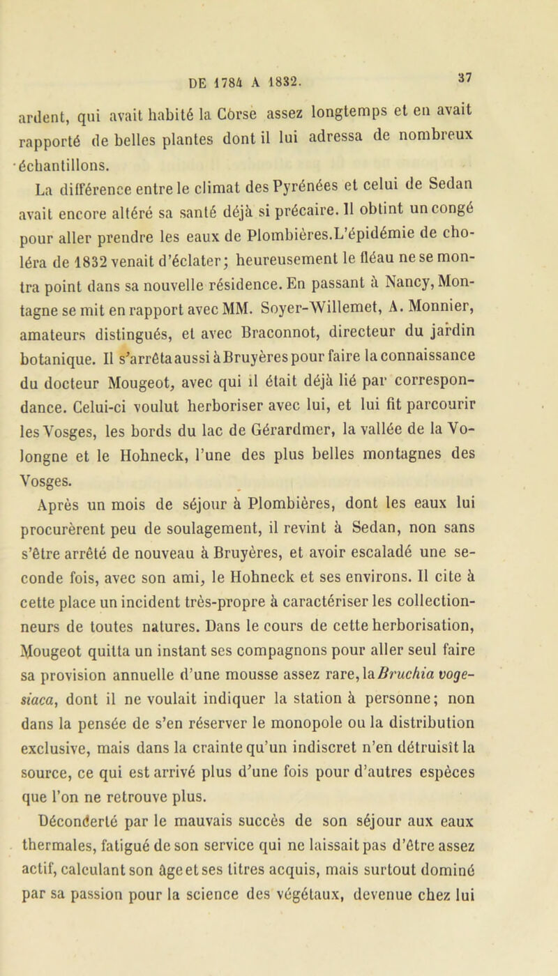 ardent, qui avait habité la Côrse assez longtemps et en avait rapporté de belles plantes dont il lui adressa de nombreux ■échantillons. La différence entre le climat des Pyrénées et celui de Sedan avait encore altéré sa santé déjà si précaire. 11 obtint un congé pour aller prendre les eaux de Plombières.L’épidémie de cho- léra de 1832 venait d’éclater; heureusement le fléau ne se mon- tra point dans sa nouvelle résidence. En passant à Nancy, Mon- tagne se mit en rapport avec MM. Soyer-Willemet, A.Monnier, amateurs distingués, et avec Braconnot, directeur du jardin botanique. Il s’arrêtaaussi à Bruyères pour faire la connaissance du docteur Mougeot, avec qui il était déjà lié par correspon- dance. Celui-ci voulut herboriser avec lui, et lui fit parcourir les Vosges, les bords du lac de Gérardmer, la vallée de la Vo- longne et le Hobneck, l’une des plus belles montagnes des Vosges. Après un mois de séjour à Plombières, dont les eaux lui procurèrent peu de soulagement, il revint à Sedan, non sans s’être arrêté de nouveau à Bruyères, et avoir escaladé une se- conde fois, avec son ami, le Hobneck et ses environs. Il cite à cette place un incident très-propre à caractériser les collection- neurs de toutes natures. Dans le cours de cette herborisation, Mougeot quitta un instant ses compagnons pour aller seul faire sa provision annuelle d’une mousse assez rare, laBruchia voge- siaca, dont il ne voulait indiquer la station à personne; non dans la pensée de s’en réserver le monopole ou la distribution exclusive, mais dans la crainte qu’un indiscret n’en détruisît la source, ce qui est arrivé plus d’une fois pour d’autres espèces que l’on ne retrouve plus. Déconderté par le mauvais succès de son séjour aux eaux thermales, fatigué de son service qui ne laissait pas d’être assez actif, calculant son âge et ses litres acquis, mais surtout dominé par sa passion pour la science des végétaux, devenue chez lui