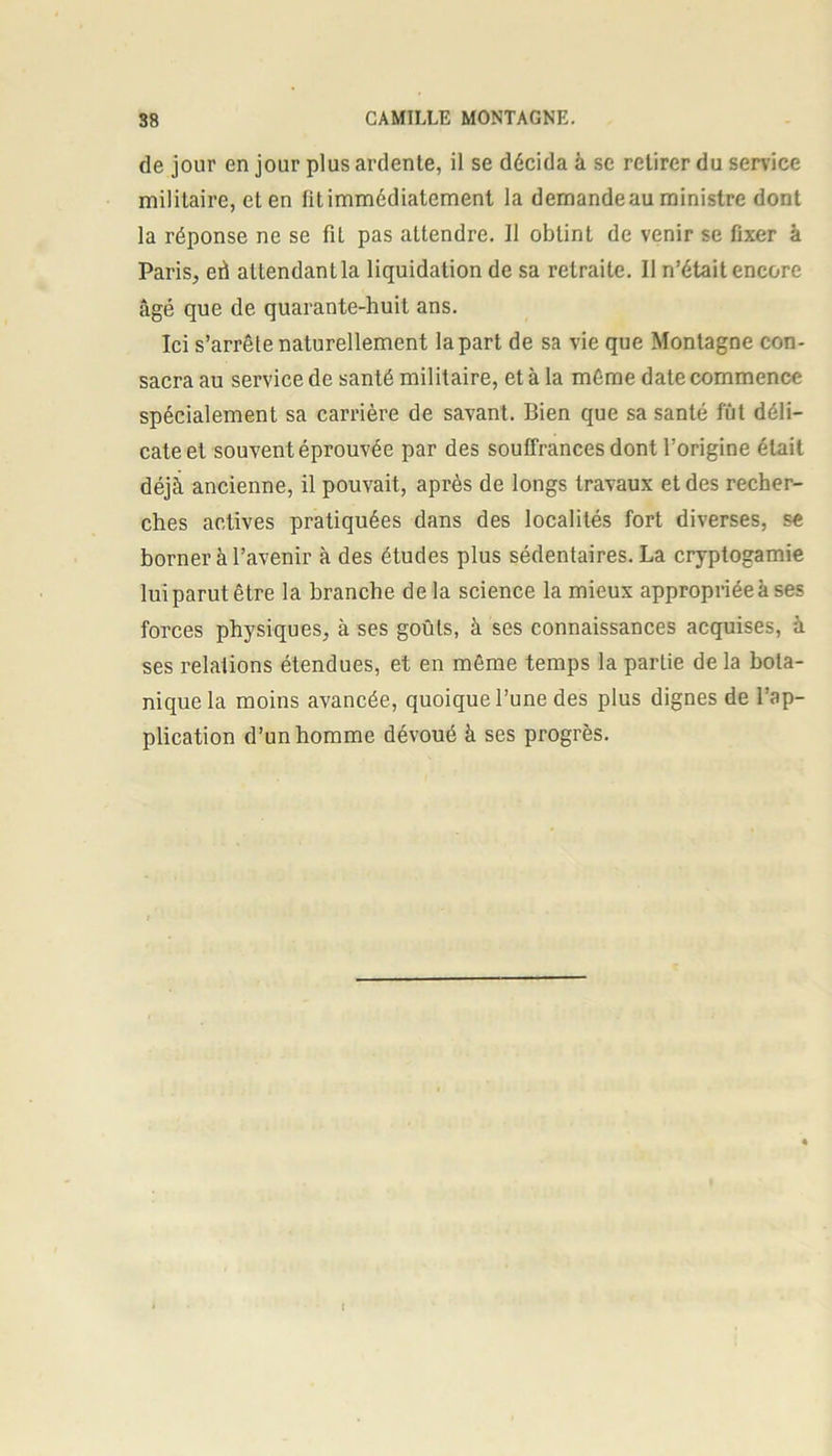 de jour en jour plus ardente, il se décida à se retirer du service militaire, et en fit immédiatement la demande au ministre dont la réponse ne se fil pas attendre. Il obtint de venir se fixer à Paris, eri attendant la liquidation de sa retraite. Il n’était encore âgé que de quarante-huit ans. Ici s’arrête naturellement lapart de sa vie que Montagne con- sacra au service de santé militaire, et à la même date commence spécialement sa carrière de savant. Bien que sa santé fût déli- cate et souvent éprouvée par des souffrances dont l’origine était déjà ancienne, il pouvait, après de longs travaux et des recher- ches actives pratiquées dans des localités fort diverses, se borner à l’avenir à des études plus sédentaires. La cryptogamie lui parut être la branche delà science la mieux appropriée à ses forces physiques, à ses goûts, à ses connaissances acquises, à ses relations étendues, et en même temps la partie de la bota- nique la moins avancée, quoique l’une des plus dignes de l’ap- plication d’un homme dévoué à ses progrès.