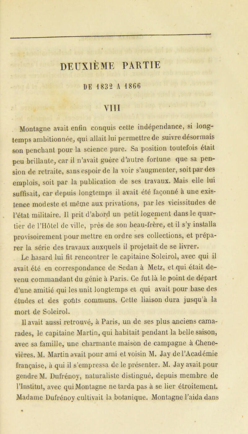 DEUXIÈME PARTIE DE 1832 A 1866 VIII Montagne avait enfin conquis cette indépendance, si long- temps ambitionnée, qui allait lui permettre de suivre désormais son penchant pour la science pure. Sa position toutefois était peu brillante, car il n’avait guère d’autre fortune que sa pen- sion de retraite, sans espoir de la voir s’augmenter, soit par des emplois, soit par la publication de ses travaux. Mais elle lui suffisait, car depuis longtemps il avait été façonné à une exis- tence modeste et même aux privations, par les vicissitudes de l’état militaire. Il prit d’abord un petit logement dans le quar- tier de l’Hôtel de ville, près de son beau-frère, et il s’y installa provisoirement pour mettre en ordre ses collections, et prépa- rer la série des travaux auxquels il projetait de se livrer. Le hasard lui fit rencontrer le capitaine Soleirol, avec qui il avait été en correspondance de Sedan à Metz, et qui était de- venu commandant du génie à Paris. Ce fut là le point de départ d’une amitié qui les unit longtemps et qui avait pour base des études et des goûts communs. Cette liaison dura jusqu’à la mort de Soleirol. Il avait aussi retrouvé, à Paris, un de ses plus anciens cama- rades, le capitaine Martin, qui habitait pendant la belle saison, avec sa famille, une charmante maison de campagne à Chene- vières. M. Martin avait pour ami et voisin M. Jay de l’Académie française, à qui il s’empressa de le présenter. M. Jay avait pour gendre M. Dufrénoy, naturaliste distingué, depuis membre de l’Institut, avec qui Montagne ne larda pas à se lier étroitement. Madame Dufrénoy cultivait la botanique. Montagne l’aida dans