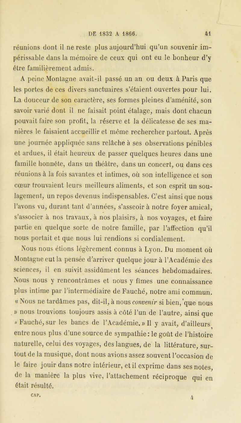 réunions dont il ne reste plus aujourd’hui qu’un souvenir im- périssable dans la mémoire de ceux qui ont eu le bonheur d’y être familièrement admis. A peine Montagne avait-il passé un an ou deux à Paris que les portes de ces divers sanctuaires s’étaient ouvertes pour lui. La douceur de son caractère, ses formes pleines d’aménité, son savoir varié dont il ne faisait point étalage, mais dont chacun pouvait faire son profit, la réserve et la délicatesse de ses ma- nières le faisaient accueillir et même rechercher partout. Après une journée appliquée sans relâche à ses observations pénibles et ardues, il était heureux de passer quelques heures dans une famille honnête, dans un théâtre, dans un concert, ou dans ces réunions à la fois savantes et intimes, où son intelligence et son cœur trouvaient leurs meilleurs aliments, et son esprit un sou- lagement, un repos devenus indispensables. C’est ainsique nous l’avons vu, durant tant d’années, s’asseoir à notre foyer amical, s’associer à nos travaux, à nos plaisirs, à nos voyages, et faire partie en quelque sorte de notre famille, par l’affection qu’il nous portait et que nous lui rendions si cordialement. Nous nous étions légèrement connus à Lyon. Du moment où Montagne eut la pensée d’arriver quelque jour à l’Académie des sciences, il en suivit assidûment les séances hebdomadaires. Nous nous y rencontrâmes et nous y fîmes une connaissance plus intime par l’intermédiaire de Fauché, notre ami commun. « Nous ne tardâmes pas, dit-il, à nous convenir si bien, que nous » nous trouvions toujours assis à côté l’un de l’autre, ainsi que » Fauché, sur les bancs de l’Académie. » II y avait, d’ailleurs entre nous plus d’une source de sympathie: le goût de l’histoire naturelle, celui des voyages, des langues, de la littérature, sur- tout de la musique, dont nous avions assez souvent l’occasion de le faire jouir dans notre intérieur, et il exprime dans ses notes, de la manière la plus vive, l’attachement réciproque qui en était résulté. CAP. 4