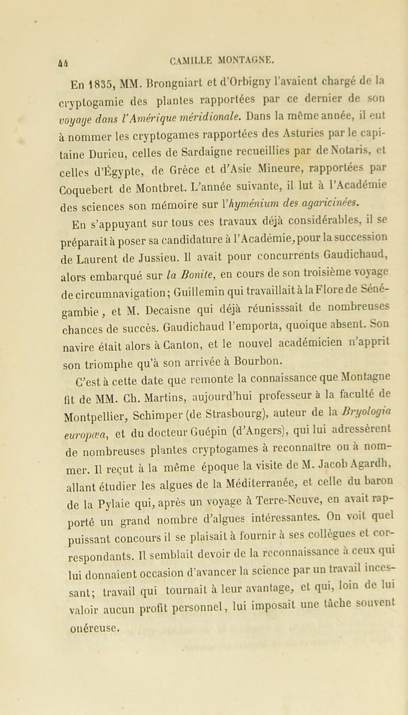 hfi En 1835, MM. Brongniart et d’Orbigny l’avaient chargé de la cryptogamie des plantes rapportées par ce dernier de son VOyagc dans l’Amérique méridionale. Dans la même année, il eut à nommer les cryptogames rapportées des Astuncs par le capi- taine Durieu, celles de Sardaigne recueillies par deNotaris, et celles d’Égypte, de Grèce et d’Asie Mineure, rapportées par Coquebert de Montbret. L’année suivante, il lut à l’Académie des sciences son mémoire sur Y hyménium des agancinées. En s’appuyant sur tous ces travaux déjà considérables, il se préparait à poser sa candidature à l’Académie, pour la succession de Laurent de Jussieu. 11 avait pour concurrents Gaudichaud, alors embarqué sur la Bonite, en cours de son troisième vojage de circumnavigation; Guillemin qui travaillait à la Flore de Séné- gambie, et M. Decaisne qui déjà réunisssait de nombreuses chances de succès. Gaudichaud l’emporta, quoique absent. Son navire était alors à Canton, et le nouvel académicien n’apprit son triomphe qu’à son arrivée à Bourbon. C’est à cette date que remonte la connaissance que Montagne fit de MM. Ch. Martins, aujourd’hui professeur à la faculté de Montpellier, Schimper (de Strasbourg), auteur de la Bryologia europœa, et du docteur Guépin (d’Angers), qui lui adressèrent de nombreuses plantes cryptogames à reconnaître ou à nom- mer. Il reçut à la même époque la visite de M. Jacob Agardh, allant étudier les algues de la Méditerranée, et celle du baron de la Pylaie qui, après un voyage à Terre-Neuve, en avait rap- porté un grand nombre d’algues intéressantes. On voit quel puissant concours il se plaisait à fournir à ses collègues et cor- respondants. Il semblait devoir de la reconnaissance à ceux qui lui donnaient occasion d’avancer la science par un travail inces- sant; travail qui tournait à leur avantage, et qui, loin de lui valoir aucun profit personnel, lui imposait une tache souvent onéreuse.
