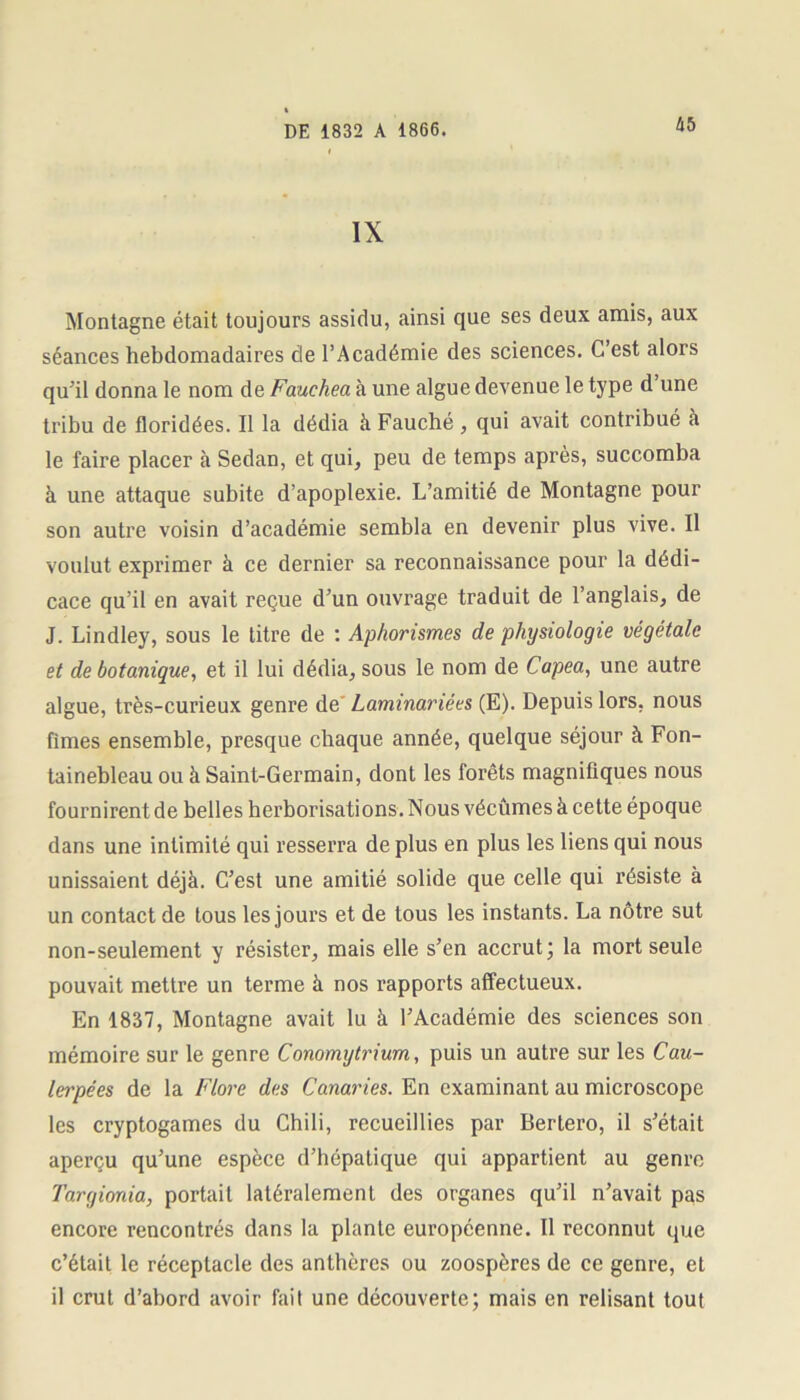IX Montagne était toujours assidu, ainsi que ses deux amis, aux séances hebdomadaires de l’Académie des sciences. C’est alors qu’il donna le nom de Fauchea à une algue devenue le type d une tribu de floridées. Il la dédia à Fauché , qui avait contribué à le faire placer à Sedan, et qui, peu de temps après, succomba à une attaque subite d’apoplexie. L’amitié de Montagne pour son autre voisin d’académie sembla en devenir plus vive. Il voulut exprimer à ce dernier sa reconnaissance pour la dédi- cace qu’il en avait reçue d’un ouvrage traduit de l’anglais, de J. Lindley, sous le titre de : Aphorismes de physiologie végétale et de botanique, et il lui dédia, sous le nom de Capea, une autre algue, très-curieux genre de Laminariées (E). Depuis lors, nous fîmes ensemble, presque chaque année, quelque séjour à Fon- tainebleau ou à Saint-Germain, dont les forêts magnifiques nous fournirent de belles herborisations. Nous vécûmes à cette époque dans une intimité qui resserra de plus en plus les liens qui nous unissaient déjà. C’est une amitié solide que celle qui résiste à un contact de tous les jours et de tous les instants. La nôtre sut non-seulement y résister, mais elle s’en accrut; la mort seule pouvait mettre un terme à nos rapports affectueux. En 1837, Montagne avait lu à l’Académie des sciences son mémoire sur le genre Conomytrium, puis un autre sur les Cau- lerpées de la Flore des Canaries. En examinant au microscope les cryptogames du Chili, recueillies par Bertero, il s’était aperçu qu’une espèce d’hépatique qui appartient au genre Targionia, portail latéralement des organes qu’il n’avait pas encore rencontrés dans la plante européenne. Il reconnut que c’était le réceptacle des anthères ou zoospères de ce genre, et il crut d’abord avoir fait une découverte; mais en relisant tout