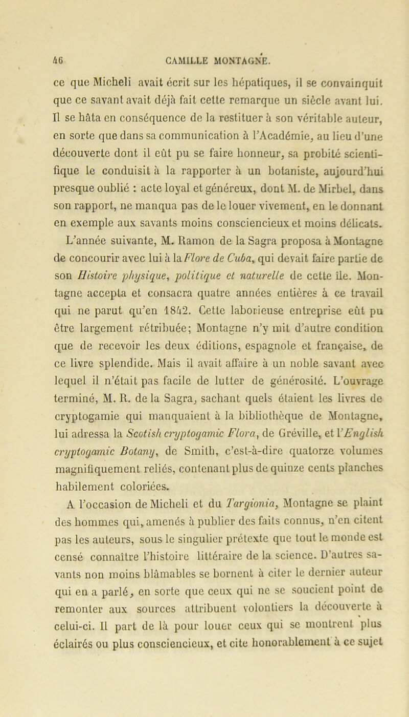 ce que Micheli avait écrit sur les hépatiques, il se convainquit que ce savant avait déjà fait cette remarque un siècle avant lui. Il se hâta en conséquence de la restituer à son véritable auteur, en sorte que dans sa communication à l’Académie, au lieu d’une découverte dont il eût pu se faire honneur, sa probité scienti- fique le conduisit à la rapporter à un botaniste, aujourd’hui presque oublié : acte loyal et généreux, dont M. de Mirbel, dans son rapport, ne manqua pas de le louer vivement, en le donnant en exemple aux savants moins consciencieux et moins délicats. L’année suivante, M. Ramon de laSagra proposa à Montagne de concourir avec lui à la Flore de Cuba, qui devait faire partie de son Histoire physique, politique et naturelle de cette île. Mon- tagne accepta et consacra quatre années entières à ce travail qui ne parut qu’en 18â2. Cette laborieuse entreprise eût pu être largement rétribuée; Montagne n’y mit d’autre condition que de recevoir les deux éditions, espagnole et française, de ce livre splendide. Mais il avait affaire à un noble savant avec lequel il n’était pas facile de lutter de générosité. L’ouvrage terminé, M. R. de la Sagra, sachant quels étaient les livres de cryptogamie qui manquaient à la bibliothèque de Montagne, lui adressa la Scotish cryptogamie Flora, de Gréville, et YFnglish cryptogamie Botany, de Smith, c’est-à-dire quatorze volumes magnifiquement reliés, contenant plus de quinze cents planches habilement coloriées. A l’occasion de Micheli et du Targionia, Montagne se plaint des hommes qui,amenés à publier des faits connus, n’en citent pas les auteurs, sous le singulier prétexte que tout le monde est censé connaître l’histoire littéraire de la science. D’autres sa- vants non moins blâmables se bornent à citer le dernier auteur qui en a parlé, en sorte que ceux qui ne se soucient point de remonter aux sources attribuent volontiers la découverte a celui-ci. Il part de là pour louer ceux qui se montrent plus éclairés ou plus consciencieux, et cite honorablement à ce sujet