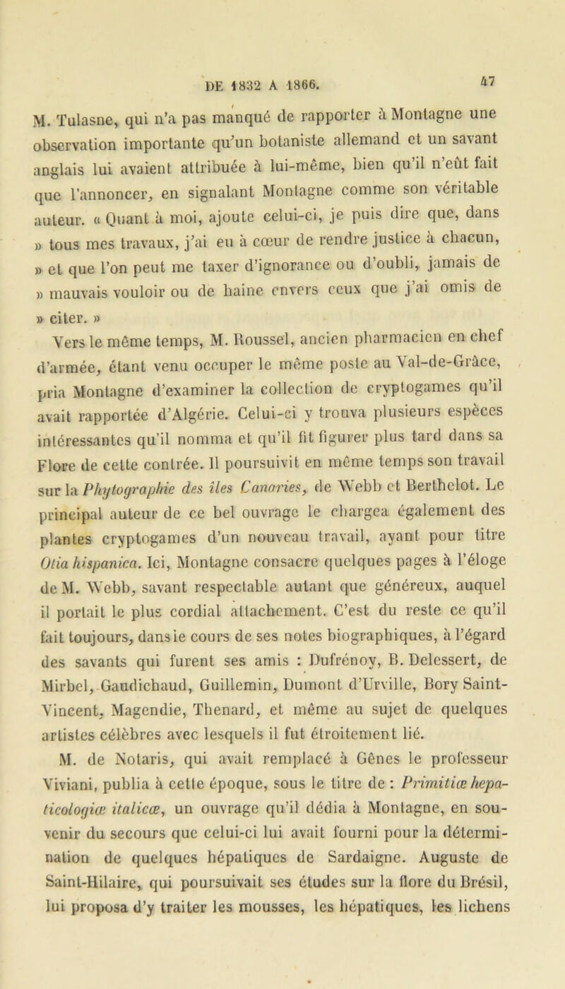 M. Tulasne, qui n’a pas manqué de rapporter à Montagne une observation importante qu’un botaniste allemand et un savant anglais lui avaient attribuée à lui-même, bien qu’il n’eût fait que l'annoncer, en signalant Montagne comme son \ cri table auteur. « Quant à moi, ajoute celui-ci, je puis dire que, dans » tous mes travaux, j’ai eu à cœur de rendre justice à chacun, » et que l’on peut me taxer d’ignorance ou d’oubli, jamais de » mauvais vouloir ou de haine envers ceux que j ai omis de » citer. » Vers le même temps, M. Roussel, ancien pharmacien en chef d’armée, étant venu occuper le même poste au Val-de-Grâce, pria Montagne d’examiner la collection de cryptogames qu’il avait rapportée d’Algérie. Celui-ci y trouva plusieurs espèces intéressantes qu’il nomma et qu’il fit figurer plus tard dans sa Flore de ceLte contrée. 11 poursuivit en même temps son travail sur la Phytographie des îles Canaries, de Webb et Berlhelot. Le principal auteur de ce bel ouvrage le chargea également des plantes cryptogames d’un nouveau travail, ayant pour titre Otia hispanica. Ici, Montagne consacre quelques pages à l’éloge de M. Webb, savant respectable autant que généreux, auquel il portait le plus cordial attachement. C’est du reste ce qu’il fait toujours, dansie cours de ses notes biographiques, à l’égard des savants qui furent ses amis : Dufrénoy, P». Dclessert, de Mirbel, Gaudichaud, Guillemin, Dumont d’Urville, Bory Saint- Vincent, Magendie, Thénard, et même au sujet de quelques artistes célèbres avec lesquels il fut étroitement lié. M. de Notaris, qui avait remplacé à Gênes le professeur Viviani, publia à cette époque, sous le titre de : Primitiœ hepa- ticologiœ italicœ, un ouvrage qu’il dédia à Montagne, en sou- venir du secours que celui-ci lui avait fourni pour la détermi- nation de quelques hépatiques de Sardaigne. Auguste de Saint-Hilaire, qui poursuivait ses études sur la flore du Brésil, lui proposa d’y traiter les mousses, les hépatiques, les lichens