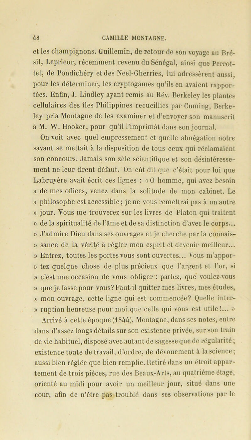 et les champignons. Guillemin, de retour de son voyage au Bré- sil, Leprieur, récemment revenu du Sénégal, ainsi que Perrot- tet, de Pondichéry et des Neel-Gherries, lui adressèrent aussi, pour les déterminer, les cryptogames qu’ils en avaient rappor- tées. Enfin, J. Lindley ayant remis au Rév. Berkeley les plantes cellulaires des îles Philippines recueillies par Cuming, Berke- ley pria Montagne de les examiner et d’envoyer son manuscrit à M. W. Hooker, pour qu’il l’imprimât dans son journal. On voit avec quel empressement et quelle abnégation notre savant se mettait à la disposition de tous ceux qui réclamaient son concours. Jamais son zèle scientifique et son désintéresse- ment ne leur firent défaut. On eût dit que c’était pour lui que Labruyère avait écrit ces lignes : « O homme, qui avez besoin » de mes offices, venez dans la solitude de mon cabinet. Le » philosophe est accessible ; je ne vous remettrai pas à un autre » jour. Vous me trouverez sur les livres de Platon qui traitent » de la spiritualité de l’âme et de sa distinction d’avec le corps... » J’admire Dieu dans ses ouvrages et je cherche par la connais- » sance de la vérité à régler mon esprit et devenir meilleur... » Entrez, toutes les portes vous sont ouvertes... Vous m’appor- » tez quelque chose de plus précieux que l’argent et l’or, si » c’est une occasion de vous obliger : parlez, que voulez-vous » que je fasse pour vous? Faut-il quitter mes livres, mes éludes, » mon ouvrage, cette ligne qui est commencée? Quelle inter- » ruption heureuse pour moi que celle qui vous est utile!... » Arrivé à cette époque (Î8ûâ), Montagne, dans ses notes, entre dans d’assez longs détails sur son existence privée, sur son train de vie habituel, disposé avec autant de sagesse que de régularité ; existence toute de travail, d’ordre, de dévouement â la science; aussi bien réglée que bien remplie. Retiré dans un étroit appar- tement de trois pièces, rue des Beaux-Arts, au quatrième étage, orienté au midi pour avoir un meilleur jour, situé dans une cour, afin de n’étrc pas troublé dans ses observations par le