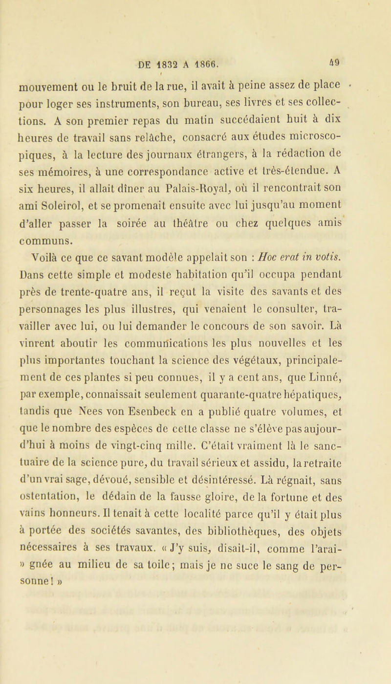 mouvement ou le bruit de la rue, il avait à peine assez de place pour loger ses instruments, son bureau, ses livres et ses collec- tions. A son premier repas du malin succédaient huit à dix heures de travail sans relâche, consacré aux études microsco- piques, à la lecture des journaux étrangers, à la rédaction de ses mémoires, à une correspondance active et très-étendue. A six heures, il allait dîner au Palais-Royal, où il rencontrait son ami Soleirol, et se promenait ensuite avec lui jusqu’au moment d’aller passer la soirée au théâtre ou chez quelques amis communs. Voilà ce que ce savant modèle appelait son : Hoc erat in votis. Dans cette simple et modeste habitation qu’il occupa pendant près de trente-quatre ans, il reçut la visite des savants et des personnages les plus illustres, qui venaient le consulter, tra- vailler avec lui, ou lui demander le concours de son savoir. Là vinrent aboutir les communications les plus nouvelles et les plus importantes touchant la science des végétaux, principale- ment de ces plantes si peu connues, il y a cent ans, que Linné, par exemple, connaissait seulement quarante-quatre hépatiques, tandis que Nees von Esenbeck en a publié quatre volumes, et que le nombre des espèces de cette classe ne s’élève pas aujour- d’hui à moins de vingt-cinq mille. C’était vraiment là le sanc- tuaire de la science pure, du travail sérieux et assidu, la retraite d’un vrai sage, dévoué, sensible et désintéressé. Là régnait, sans ostentation, le dédain de la fausse gloire, de la fortune et des vains honneurs. Il tenait à cette localité parce qu’il y était plus à portée des sociétés savantes, des bibliothèques, des objets nécessaires à ses travaux. « J’y suis, disait-il, comme l’arai- » gnée au milieu de sa toile; mais je ne suce le sang de per- sonne ! »