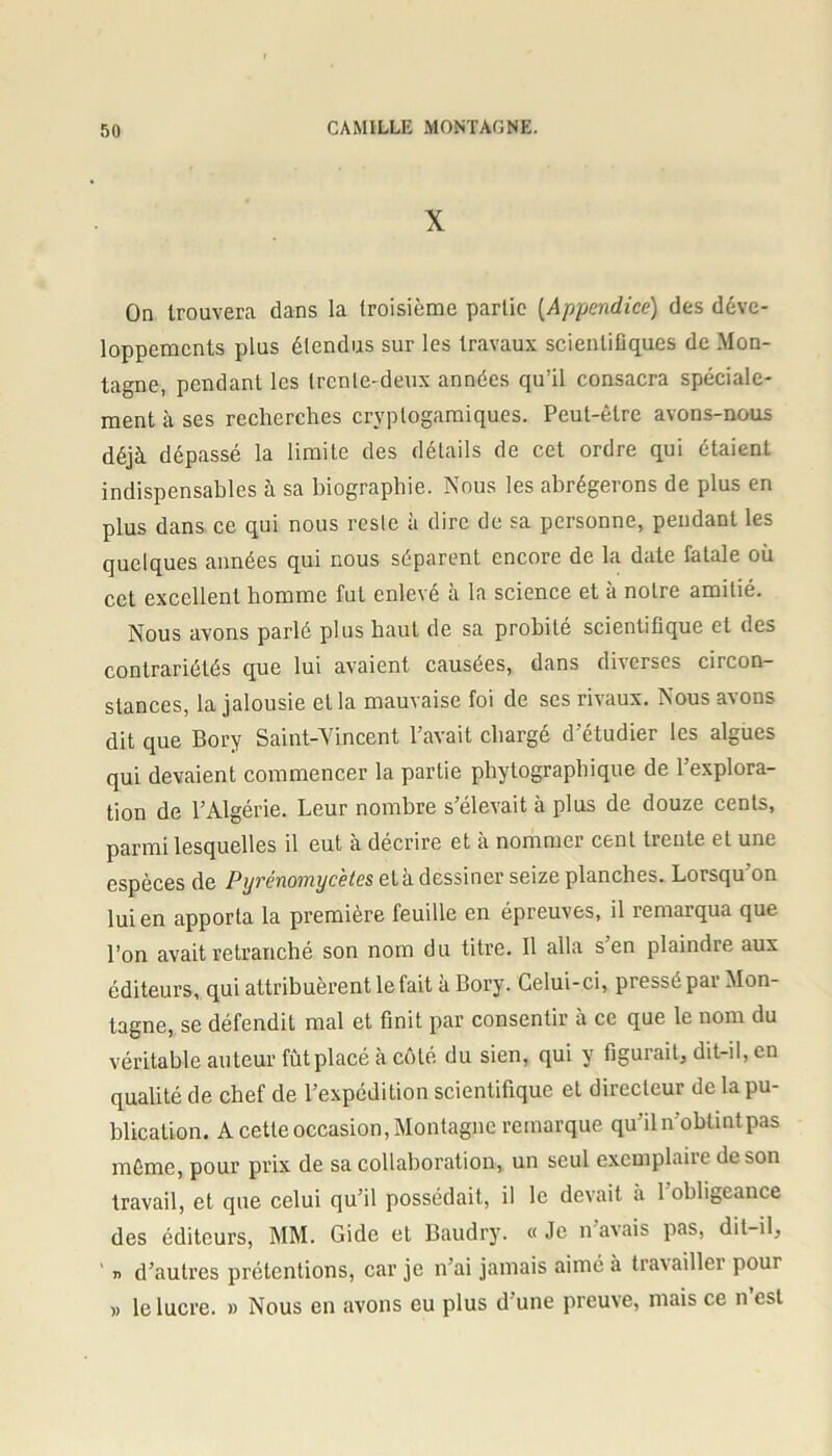 X On trouvera dans la troisième partie (Appendice) des déve- loppements plus étendus sur les travaux scientifiques de Mon- tagne, pendant les trente-deux années qu’il consacra spéciale- ment à ses recherches cryplogamiques. Peut-être avons-nous déjà dépassé la limite des détails de cet ordre qui étaient indispensables à sa biographie. Nous les abrégerons de plus en plus dans ce qui nous reste à dire de sa personne, pendant les quelques années qui nous séparent encore de la date fatale où cet excellent homme fut enlevé à la science et à notre amitié. Nous avons parlé plus haut de sa probité scientifique et des contrariétés que lui avaient causées, dans diverses circon- stances, la jalousie et la mauvaise foi de ses rivaux. Nous avons dit que Bory Saint-Vincent l’avait chargé d’étudier les algues qui devaient commencer la partie phylographique de l’explora- tion de l’Algérie. Leur nombre s’élevait à plus de douze cents, parmi lesquelles il eut à décrire et à nommer cent treute et une espèces de Pyrénomycètes età dessiner seize planches. Lorsqu’on lui en apporta la première feuille en épreuves, il remarqua que l’on avait retranché son nom du titre. Il alla s’en plaindre aux éditeurs, qui attribuèrent le fait a Bory. Celui-ci, pressé pai Mon- tagne, se défendit mal et finit par consentir à ce que le nom du véritable auteur fût placé à côté du sien, qui y figurait, dit-il, en qualité de chef de l’expédition scientifique et directeur de la pu- blication. A cette occasion, Montagne remarque qu’il n'oblint pas môme, pour prix de sa collaboration, un seul exemplaiie de son travail, et que celui qu’il possédait, il le devait à 1 obligeance des éditeurs, MM. Gide et Baudry. « Je n avais pas, dit-il, ' « d’autres prétentions, car je n’ai jamais aimé à travailler pour » le lucre. » Nous en avons eu plus d’une preuve, mais ce n’est