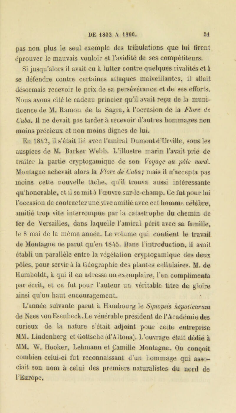 pas non plus le seul exemple des tribulations que lui firent éprouver le mauvais vouloir et l’avidité de ses compétiteurs. Si jusqu’alors il avait eu à lutter contre quelques rivalités et à se défendre contre certaines attaques malveillantes, il allait désormais recevoir le prix de sa persévérance et de ses efforts. Nous avons cité le cadeau princier qu’il avait reçu de la muni- ficence de M. Ramon de la Sagra, .à l’occasion de la Flore de Cuba. Il ne devait pas larder à recevoir d’autres hommages non moins précieux et non moins dignes de lui. En 1862, il s’était lié avec l’amiral Dumont d’Urville, sous les auspices de M. Barker Webb. L’illustre marin l’avait prié de traiter la partie cryptogamique de son Voyage au pôle nord. Montagne achevait alors la Flore de Cuba; mais il n’accepta pas moins cette nouvelle tâche, qu’il trouva aussi intéressante qu’honorable, et il se mit à l’œuvre sur-le-champ. Ce fut pour lui l’occasion de contracter une vive amitié avec cet homme célèbre, amitié trop vite interrompue par la catastrophe du chemin de fer de Versailles, dans laquelle l’amiral périt avec sa famille, le 8 mai de la même année. Le volume qui contient le travail de Montagne ne parut qu’en 1865. Dans l’introduction, il avait établi un parallèle entre la végétation cryptogamique des deux pôles, pour servira la Géographie des plantes cellulaires. M. de Humboldt, à qui il en adressa un exemplaire, l’en complimenta par écrit, et ce fut pour l’auteur un véritable titre de gloire ainsi qu’un haut encouragement. L’année suivante parut à Hambourg le Synopsis hepaticarum de Nees von Esenbeck. Le vénérable président de l’Académie des curieux de la nature s’élaiL adjoint pour cette entreprise MM. Lindenberg et Gotlsche (d’Altona). L’ouvrage était dédié à MM. W. Hooker, Lehmann et Camille Montagne. On conçoit combien celui-ci fut reconnaissant d’un hommage qui asso- ciait son nom à celui des premiers naturalistes du nord de l’Europe.