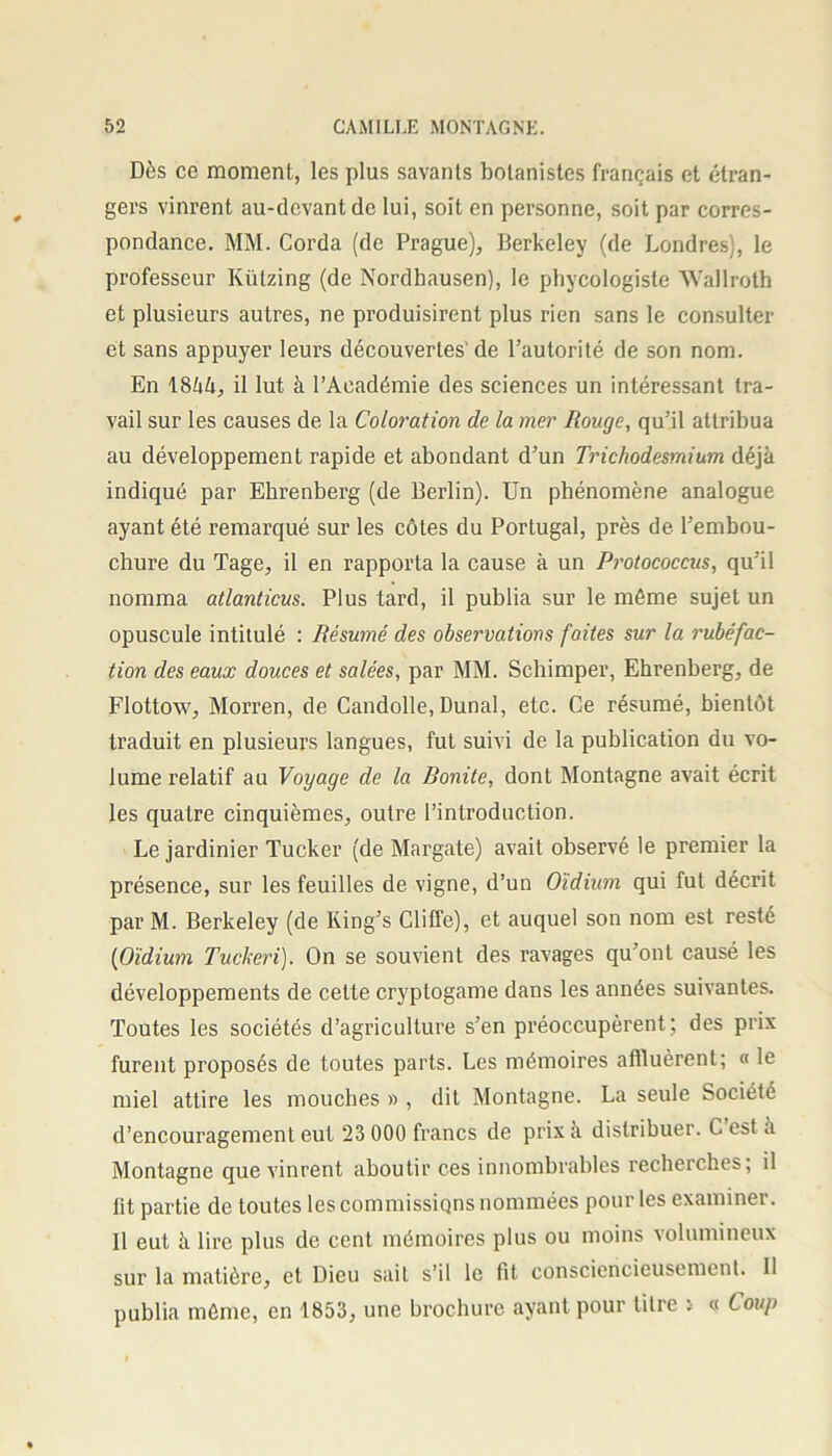 Dès ce moment, les plus savants botanistes français et étran- gers vinrent au-devant de lui, soit en personne, soit par corres- pondance. MM. Corda (de Prague), Berkeley (de Londres), le professeur Külzing (de Nordbausen), le phycologiste Wallroth et plusieurs autres, ne produisirent plus rien sans le consulter et sans appuyer leurs découvertes' de l’autorité de son nom. En 1844, il lut à l’Académie des sciences un intéressant tra- vail sur les causes de la Coloration de la mer Rouge, qu’il attribua au développement rapide et abondant d’un Trichodesmium déjà indiqué par Ehrenberg (de Berlin). Un phénomène analogue ayant été remarqué sur les côtes du Portugal, près de l’embou- chure du Tage, il en rapporta la cause à un Protococcus, qu’il nomma atlanticus. Plus tard, il publia sur le même sujet un opuscule intitulé : Résumé des observations faites sur la rubéfac- tion des eaux douces et salées, par MM. Schimper, Ehrenberg, de Flottow, Morren, de Candolle, Dunal, etc. Ce résumé, bientôt traduit en plusieurs langues, fut suivi de la publication du vo- lume relatif au Voyage de la Bonite, dont Montagne avait écrit les quatre cinquièmes, outre l’introduction. Le jardinier Tucker (de Margate) avait observé le premier la présence, sur les feuilles de vigne, d’un Oïdium qui fut décrit par M. Berkeley (de King’s Cliffe), et auquel son nom est resté (Oïdium Tuckeri). On se souvient des ravages qu’ont causé les développements de cette cryptogame dans les années suivantes. Toutes les sociétés d’agriculture s’en préoccupèrent; des prix furent proposés de toutes parts. Les mémoires affluèrent; « le miel attire les mouches » , dit Montagne. La seule Société d’encouragement eut 23 000 francs de prix à distribuer. C est a Montagne que vinrent aboutir ces innombrables recherches, il lit partie de toutes les commissions nommées pour les examiner. Il eut à lire plus de cent mémoires plus ou moins volumineux sur la matière, et Dieu sait s’il le fit consciencieusement. Il publia même, en 1853, une brochure ayant pour litre . « Coup