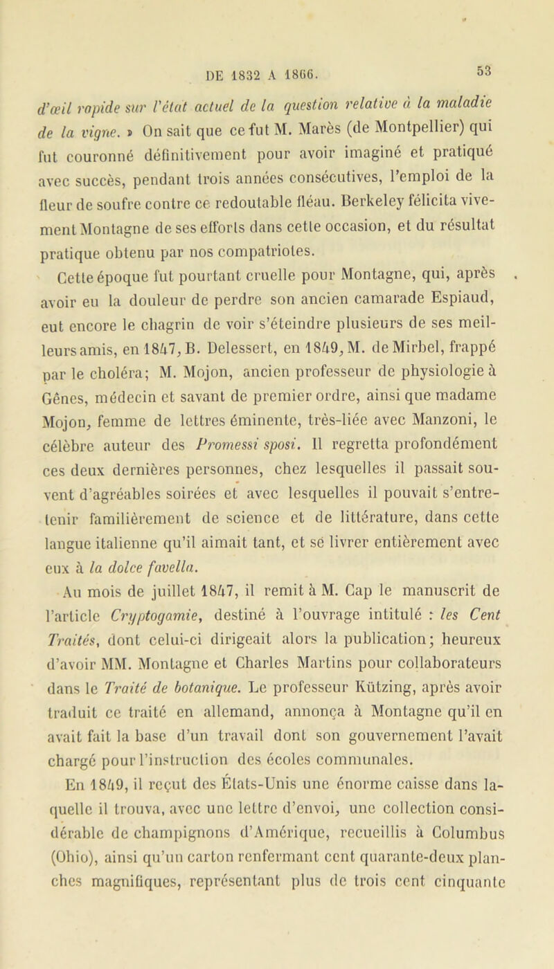 d’œil rapide sur l'état actuel de la question relative à la maladie de la vigne, i On sait que ce fut M. Marès (de Montpellier) qui fut couronné définitivement pour avoir imaginé et pratiqué avec succès, pendant trois années consécutives, l’emploi de la fleur de soufre contre ce redoutable fléau. Berkeley félicita vive- ment Montagne de ses efforls dans cetle occasion, et du résultat pratique obtenu par nos compatriotes. Cetle époque fut pourtant cruelle pour Montagne, qui, après . avoir eu la douleur de perdre son ancien camarade Espiaud, eut encore le chagrin de voir s’éteindre plusieurs de ses meil- leurs amis, en 1867, B. Delessert, en 1869,M. dcMirbel, frappé par le choléra; M. Mojon, ancien professeur de physiologie à Gênes, médecin et savant de premier ordre, ainsi que madame Mojon, femme de lettres éminente, très-liée avec Manzoni, le célèbre auteur des Promessi sposi. Il regretta profondément ces deux dernières personnes, chez lesquelles il passait sou- vent d’agréables soirées et avec lesquelles il pouvait s’entre- tenir familièrement de science et de littérature, dans cette langue italienne qu’il aimait tant, et sé livrer entièrement avec eux à la dolce favella. Au mois de juillet 1867, il remit à M. Cap le manuscrit de l’article Cryptogamie, destiné à l’ouvrage intitulé : les Cent Traités, dont celui-ci dirigeait alors la publication; heureux d’avoir MM. Montagne et Charles Martins pour collaborateurs dans le Traité de botanique. Le professeur Kützing, après avoir traduit ce traité en allemand, annonça à Montagne qu’il en avait fait la hase d’un travail dont son gouvernement l’avait chargé pour l’instruction des écoles communales. En 1869, il reçut des États-Unis une énorme caisse dans la- quelle il trouva, avec une lettre d’envoi, une collection consi- dérable de champignons d’Amérique, recueillis à Columbus (Ohio), ainsi qu’un carton renfermant cent quarante-deux plan- ches magnifiques, représentant plus de trois cent cinquante