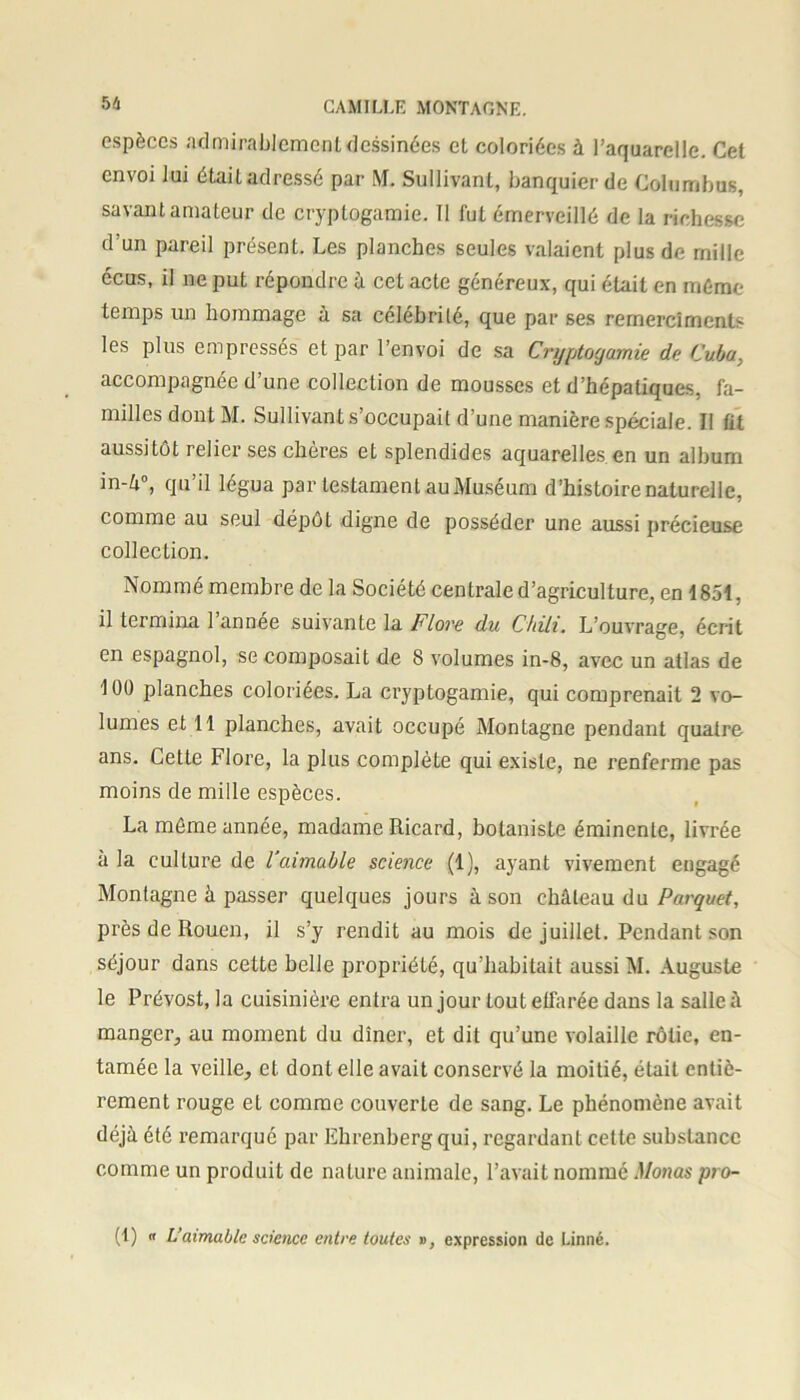 espèces admirablement dessinées et coloriées à l’aquarelle. Cel envoi lui était adressé par M. Sullivant, banquier de Columbus, savant amateur de cryptogamie. Il fui émerveillé de la richesse d’un pareil présent. Les planches seules valaient plus de mille écus, il ne put répondre à cet acte généreux, qui était en même temps un hommage à sa célébrité, que par ses remerclments les plus empressés et par l’envoi de sa Cryptogamie de Cuba, accompagnée d’une collection de mousses et d’hépatiques, fa- milles dont M. Sullivant s’occupait d’une manière spéciale. II fit aussitôt relier ses chères et splendides aquarelles en un album in-4°, qu’il légua par testament au Muséum d’histoire naturelle, comme au seul dépôt digne de posséder une aussi précieuse collection. Nommé membre de la Société centrale d’agriculture, en 1851, il termina 1 année suivante la Flore du Chili. L’ouvrage, écrit en espagnol, se composait de 8 volumes in-8, avec un atlas de 100 planches coloriées. La cryptogamie, qui comprenait 2 vo- lumes et 11 planches, avait occupé Montagne pendant quatre ans. Cette Flore, la plus complète qui existe, ne renferme pas moins de mille espèces. La même année, madame Ricard, botaniste éminente, livrée à la culture de l aimable science (1), ayant vivement engagé Montagne à passer quelques jours à son château du Parquet, près de Rouen, il s’y rendit au mois de juillet. Pendant son séjour dans cette belle propriété, qu’habitait aussi M. Auguste le Prévost, la cuisinière entra un jour tout effarée dans la salle à manger, au moment du dîner, et dit qu’une volaille rôtie, en- tamée la veille, et dont elle avait conservé la moitié, était entiè- rement rouge et comme couverte de sang. Le phénomène avait déjà été remarqué par Ehrenberg qui, regardant cette substance comme un produit de nature animale, l’avait nommé Monas pro- (1) « L’aimable science entre toutes », expression de Linné.