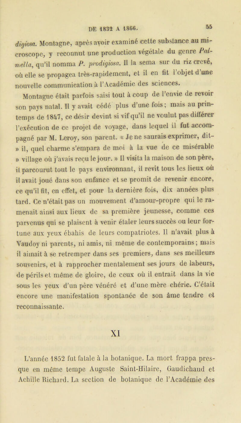 digiosa. Montagne, après ayoir examiné celte substance au mi- croscope, y reconnut une production végétale du genre Pâl- ir,ella, qu’il nomma P. prodigiosa. Il la sema sur du riz crevé, où elle se propagea très-rapidement, et il en fit 1 objet d une nouvelle communication à l’Académie des sciences. Montagne était parfois saisi tout à coup de 1 envie de revoit son pays natal. Il y avait cédé plus d une fois; mais au piin- temps de 1SÙ7, ce désir devint si vif qu’il ne voulut pas dillérer l’exécution de ce projet de voyage, dans lequel il fut accom- pagné par M. Leroy, son parent. « Je ne saurais exprimer, dit- » il, quel charme s’empara de moi à la vue de ce misérable » village où j’avais reçu le jour. » Il visita la maison de son père, il parcourut tout le pays environnant, il revit tous les lieux où il avait joué dans son enfance et se promit de revenir encore, ce qu’il fit, en effet, et pour la dernière fois, dix années plus tard. Ce n’était pas un mouvement d’amour-propre qui le ra- menait ainsi aux lieux de sa première jeunesse, comme ces parvenus qui se plaisent à venir élaler leurs succès ou leur for- tune aux yeux ébahis de leurs compatriotes. Il n’avait plus â Vaudoy ni parents, ni amis, ni même de contemporains; mais il aimait à se retremper dans ses premiers, dans ses meilleurs souvenirs, et à rapprocher mentalement ses jours de labeurs, de périls et même de gloire, de ceux où il entrait dans la vie sous les yeux d’un père vénéré et d’une mère chérie. C’était encore une manifestation spontanée de son âme tendre et reconnaissante. XI L’année 1852 fut fatale à la botanique. La mort frappa pres- que en même tempe Auguste Saint-Hilaire, Gaudichaud et Achille Richard. La section de botanique de l’Académie des